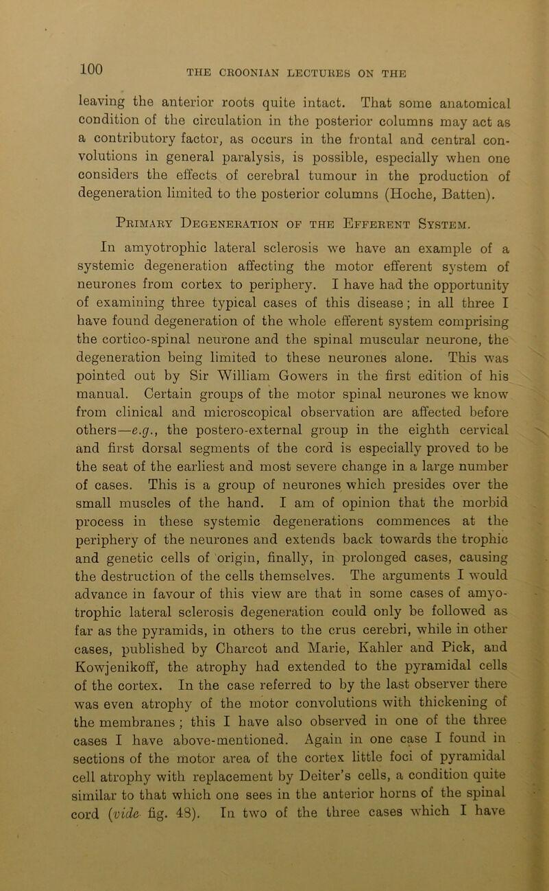 leaving the anterior roots quite intact. That some anatomical condition of the circulation in the posterior columns may act as a contributory factor, as occurs in the frontal and central con- volutions in general paralysis, is possible, especially when one considers the effects of cerebral tumour in the production of degeneration limited to the posterior columns (Hoche, Batten). Primary Degeneration of the Efferent System. In amyotrophic lateral sclerosis we have an example of a systemic degeneration affecting the motor efferent system of neurones from cortex to periphery. I have had the opportunity of examining three typical cases of this disease; in all three I have found degeneration of the whole efferent system comprising the cortico-spinal neurone and the spinal muscular neurone, the degeneration being limited to these neurones alone. This was pointed out by Sir William Gowers in the first edition of his manual. Certain groups of the motor spinal neurones we know from clinical and microscopical observation are affected before others—e.g., the postero-external group in the eighth cervical and first dorsal segments of the cord is especially proved to be the seat of the earliest and most severe change in a large number of cases. This is a group of neurones which presides over the small muscles of the hand. I am of opinion that the morbid process in these systemic degenerations commences at the periphery of the neurones and extends back towards the trophic and genetic cells of origin, finally, in prolonged cases, causing the destruction of the cells themselves. The arguments I would advance in favour of this view are that in some cases of amyo- trophic lateral sclerosis degeneration could only be followed as far as the pyramids, in others to the crus cerebri, while in other cases, published by Charcot and Marie, Kahler and Pick, and Kowjenikoff, the atrophy had extended to the pyramidal cells of the cortex. In the case referred to by the last observer there was even atrophy of the motor convolutions with thickening of the membranes ; this I have also observed in one of the three cases I have above-mentioned. Again in one case I found in sections of the motor area of the cortex little foci of pyramidal cell atrophy with replacement by Deiter’s cells, a condition quite similar to that which one sees in the anterior horns of the spinal cord (vide- fig. 48). In two of the three cases which I have