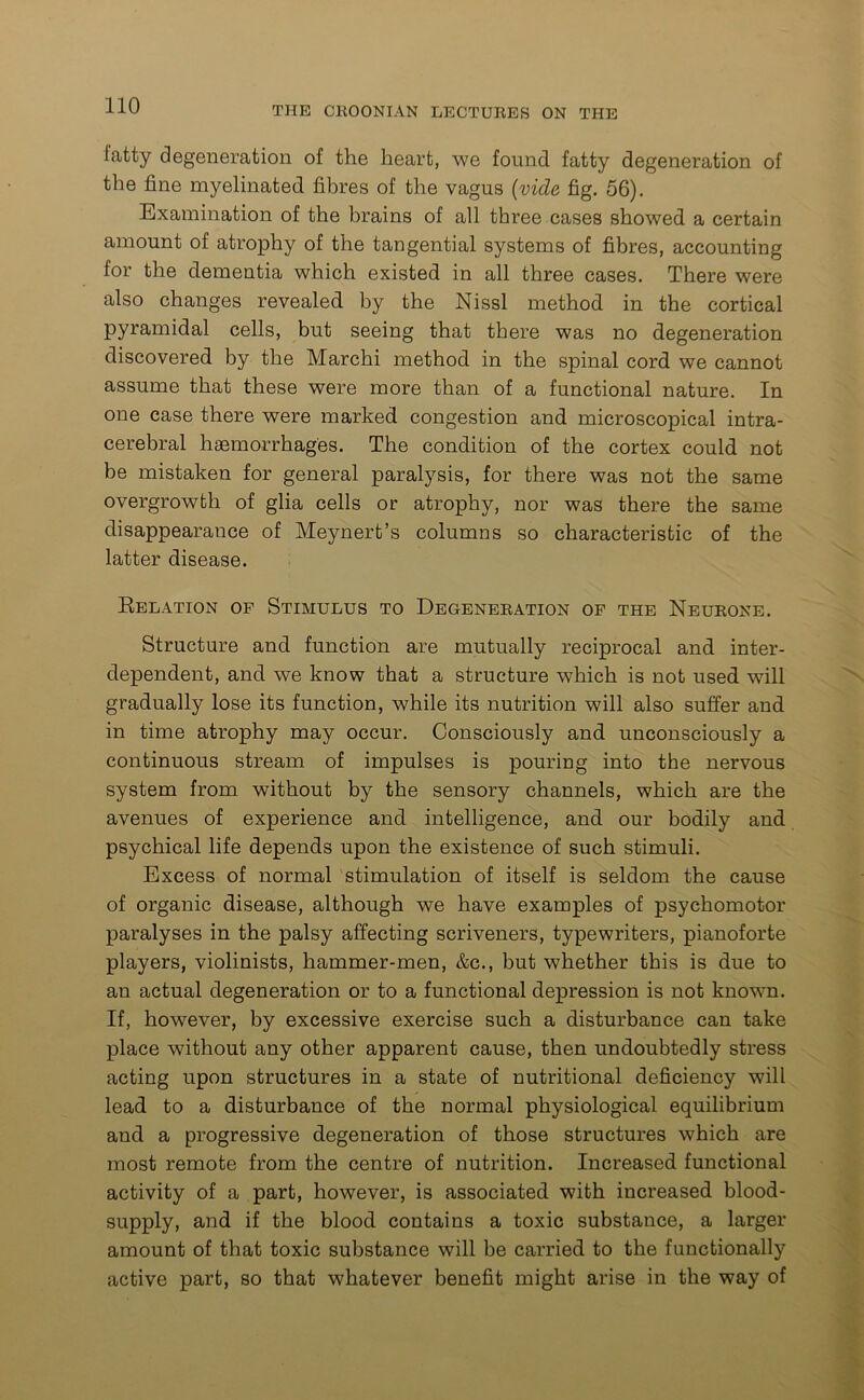 latty degeneration of the heart, we found fatty degeneration of the fine myelinated fibres of the vagus (vide fig. 56). Examination of the brains of all three cases showed a certain amount of atrophy of the tangential systems of fibres, accounting for the dementia which existed in all three cases. There were also changes revealed by the Nissl method in the cortical pyramidal cells, but seeing that there was no degeneration discovered by the Marchi method in the spinal cord we cannot assume that these were more than of a functional nature. In one case there were marked congestion and microscopical intra- cerebral haemorrhages. The condition of the cortex could not be mistaken for general paralysis, for there was not the same overgrowth of glia cells or atrophy, nor was there the same disappearance of Meynert’s columns so characteristic of the latter disease. Relation of Stimulus to Degeneeation of the Neueone. Structure and function are mutually reciprocal and inter- dependent, and we know that a structure which is not used will gradually lose its function, while its nutrition will also suffer and in time atrophy may occur. Consciously and unconsciously a continuous stream of impulses is pouring into the nervous system from without by the sensory channels, which are the avenues of experience and intelligence, and our bodily and psychical life depends upon the existence of such stimuli. Excess of normal stimulation of itself is seldom the cause of organic disease, although we have examples of psychomotor paralyses in the palsy affecting scriveners, typewriters, pianoforte players, violinists, hammer-men, &c., but whether this is due to an actual degeneration or to a functional depression is not known. If, however, by excessive exercise such a disturbance can take place without any other apparent cause, then undoubtedly stress acting upon structures in a state of nutritional deficiency will lead to a disturbance of the normal physiological equilibrium and a progressive degeneration of those structures which are most remote from the centre of nutrition. Increased functional activity of a part, however, is associated with increased blood- supply, and if the blood contains a toxic substance, a larger amount of that toxic substance will be carried to the functionally active part, so that whatever benefit might arise in the way of