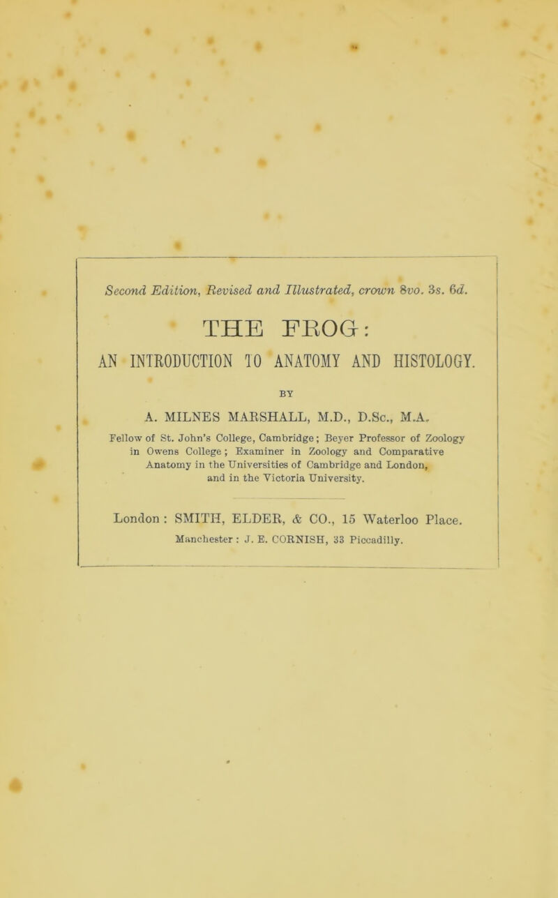 Second Edition, Revised and Illustrated, crcrwn 8vo. 3s. 6d. THE EBOGr: AN INTRODUCTION TO ANATOMY AND HISTOLOGY. BY A. MILNES MARSHALL, M.D., D.Sc., M.A. Fellow of St. John’s College, Cambridge; Beyer Professor of Zoology in Owens College; Examiner in Zoology and Comparative Anatomy in the Universities of Cambridge and London, and in the Victoria University. London : SMITH, ELDER, & CO., 15 Waterloo Place. Manchester : J. E. CORNISH, 33 Piccadilly.