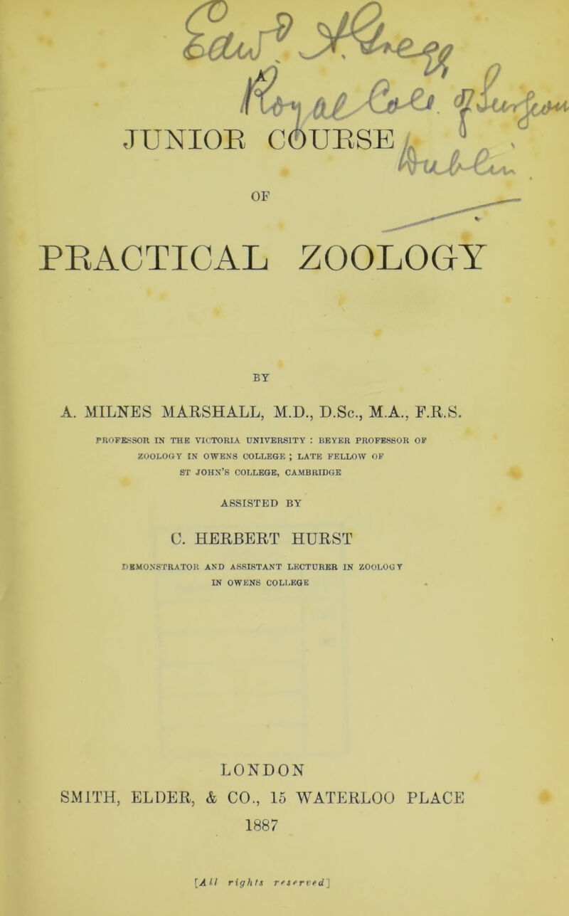 OF PRACTICAL ZOOLOGY BY A. MILNES MARSHALL, M.D., D.Sc., M.A., F.R.S. PROFESSOR IN THE VICTORIA UNIVERSITY : BEYER PROFESSOR OF ZOOLOGY IN OWENS COLLEGE ; LATE FELLOW OF ST JOHN’S COLLEGE, CAMBRIDGE ASSISTED BY C. HERBERT HURST DEMONSTRATOR AND ASSISTANT LECTURER IN ZOOLOGY IN OWENS COLLEGE LONDON SMITH, ELDER, & CO., 15 WATERLOO PLACE 1887 [All rights rr served]