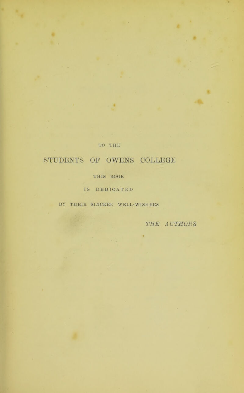 TO THE STUDENTS OF OWENS COLLEGE THIS BOOK IS DEDICATED BY THEIR SINCERE WELL-WISHERS THE AUTHORS