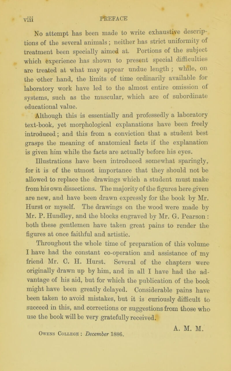 No attempt lias been made to write exhaustive descrip- tions of the several animals ; neither lias strict uniformity ot treatment been specially aimed at. Portions of the subject which experience has shown to present special difficulties are treated at what may appear undue length ; while, on the -other hand, the limits of time ordinarily available for laboratory work have led to the almost entire omission of systems, such as the muscular, which are of subordinate educational value. Although this is essentially and professedly a laboratory text-book, yet morphological explanations have been freely introduced; and this from a conviction that a student best grasps the meaning of anatomical facts if the explanation is given him while the facts are actually before his eyes. Illustrations have been introduced somewhat sparingly, for it is of the utmost importance that they should not be allowed to replace the drawings which a student must make from his own dissections. The majority of the figures here given are new, and have been drawn expressly for the book by Mr. Hurst or myself. The drawings on the wood were made by Mr. P. Hundley, and the blocks engraved by Mr. G. Pearson : both these gentlemen have taken great pains to render the figures at once faithful and artistic. Throughout the whole time of preparation of this volume I have had the constant co-operation and assistance of my friend Mr. C. H. Hurst. Several of the chapters were originally drawn up by him, and in all I have had the ad- vantage of his aid, but for which the publication of the book might have been greatly delayed. Considerable pains have been taken to avoid mistakes, but it is curiously difficult to succeed in this, and corrections or suggestions from those who use the book will be very gratefully received. A. M. M. Owens College : December 1886.