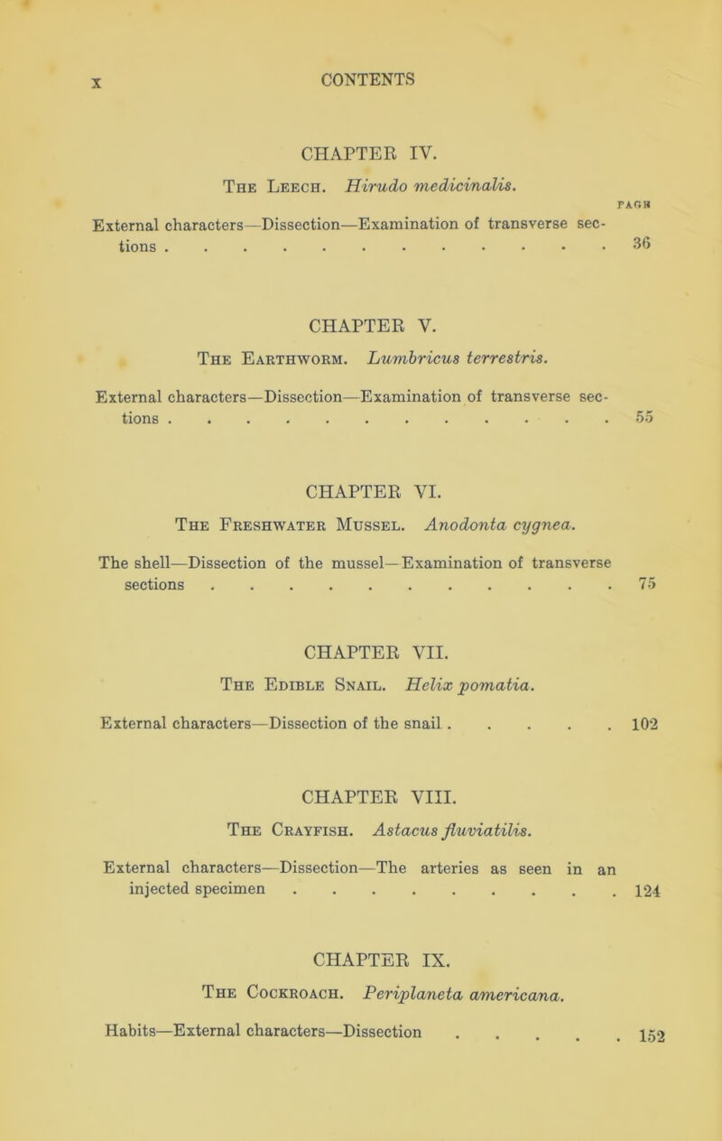 CHAPTER IV. The Leech. Hirudo medicinalis. PAC5H External characters—Dissection—Examination of transverse sec- tions ...... 36 CHAPTER V. The Earthworm. Lumbricus terrestris. External characters—Dissection—Examination of transverse sec- tions .... 55 CHAPTER VI. The Freshwater Mussel. Anodonta cygnea. The shell—Dissection of the mussel—Examination of transverse sections 75 CHAPTER VII. The Edible Snail. Helix pomatia. External characters—Dissection of the snail ..... 102 CHAPTER VIII. The Crayfish. Astacus fluviatilis. External characters—Dissection—The arteries as seen in an injected specimen 124 CHAPTER IX. The Cockroach. Periplaneta americana. Habits—External characters—Dissection . 152