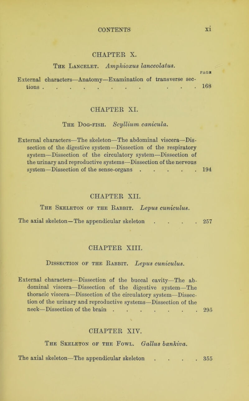 CHAPTER X. The Lancelet. Amphioxus lanceolatus. External characters—Anatomy—Examination of transverse sec- tions . PAGB 168 CHAPTER XI. The Dog-fish. Scyllium canicula. External characters—The skeleton—The abdominal viscera—Dis- section of the digestive system—Dissection of the respiratory system—Dissection of the circulatory system—Dissection of the urinary and reproductive systems—Dissection of the nervous system—Dissection of the sense-organs 194 CHAPTER XII. The Skeleton of the Rabbit. Lepus cuniculus. The axial skeleton—The appendicular skeleton .... 257 CHAPTER XIII. Dissection of the Rabbit. Lepus cuniculus. External characters—Dissection of the buccal cavity—The ab- dominal viscera—Dissection of the digestive system—The thoracic viscera—Dissection of the circulatory system—Dissec- tion of the urinary and reproductive systems—Dissection of the neck—Dissection of the brain 295 CHAPTER XIV. The Skeleton of the Fowl. Galius bankiva. The axial skeleton—The appendicular skeleton . 355