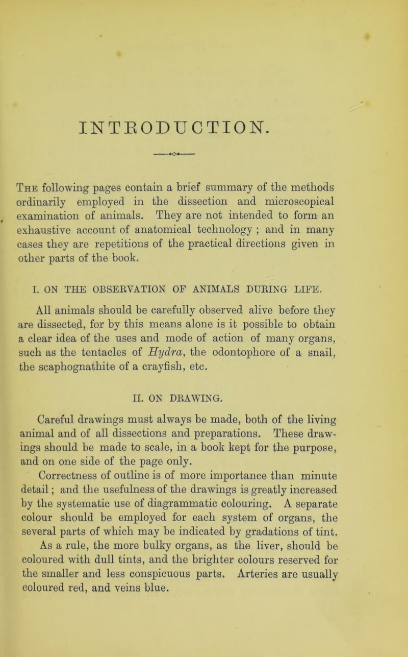 INTRODUCTION. The following pages contain a brief summary of the methods ordinarily employed in the dissection and microscopical examination of animals. They are not intended to form an exhaustive account of anatomical technology ; and in many cases they are repetitions of the practical directions given in other parts of the book. I. ON THE OBSERVATION OF ANIMALS DURING LIFE. All animals should be carefully observed alive before they are dissected, for by this means alone is it possible to obtain a clear idea of the uses and mode of action of many organs, such as the tentacles of Hydra, the odontophore of a snail, the scaphognathite of a crayfish, etc. II. ON DRAWING. Careful drawings must always be made, both of the living animal and of all dissections and preparations. These draw- ings should be made to scale, in a book kept for the purpose, and on one side of the page only. Correctness of outline is of more importance than minute detail; and the usefulness of the drawings is greatly increased by the systematic use of diagrammatic colouring. A separate colour should be employed for each system of organs, the several parts of which may be indicated by gradations of tint. As a rule, the more bulky organs, as the liver, should be coloured with dull tints, and the brighter colours reserved for the smaller and less conspicuous parts. Arteries are usually coloured red, and veins blue.