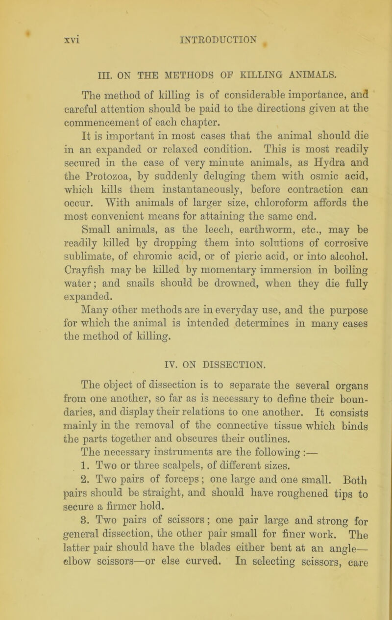 III. ON THE METHODS OF KILLING ANIMALS. The method of killing is of considerable importance, and careful attention should be paid to the directions given at the commencement of each chapter. It is important in most cases that the animal should die in an expanded or relaxed condition. This is most readily secured in the case of very minute animals, as Hydra and the Protozoa, by suddenly deluging them with osinic acid, which kills them instantaneously, before contraction can occur. With animals of larger size, chloroform affords the most convenient means for attaining the same end. Small animals, as the leech, earthworm, etc., may be readily killed by dropping them into solutions of corrosive sublimate, of chromic acid, or of picric acid, or into alcohol. Crayfish may be killed by momentary immersion in boiling water; and snails should be drowned, when they die fully expanded. Many other methods are in everyday use, and the purpose for which the animal is intended determines in many cases the method of killing. IV. ON DISSECTION. The object of dissection is to separate the several organs from one another, so far as is necessary to define their boun- daries, and display their relations to one another. It consists mainly in the removal of the connective tissue which binds the parts together and obscures their outlines. The necessary instruments are the following :— 1. Two or three scalpels, of different sizes. 2. Two pairs of forceps ; one large and one small. Both pairs should be straight, and should have roughened tips to secure a firmer hold. 8. Two pairs of scissors; one pair large and strong for general dissection, the other pair small for finer work. The latter pair should have the blades either bent at an angle— elbow scissors—or else curved. In selecting scissors, care