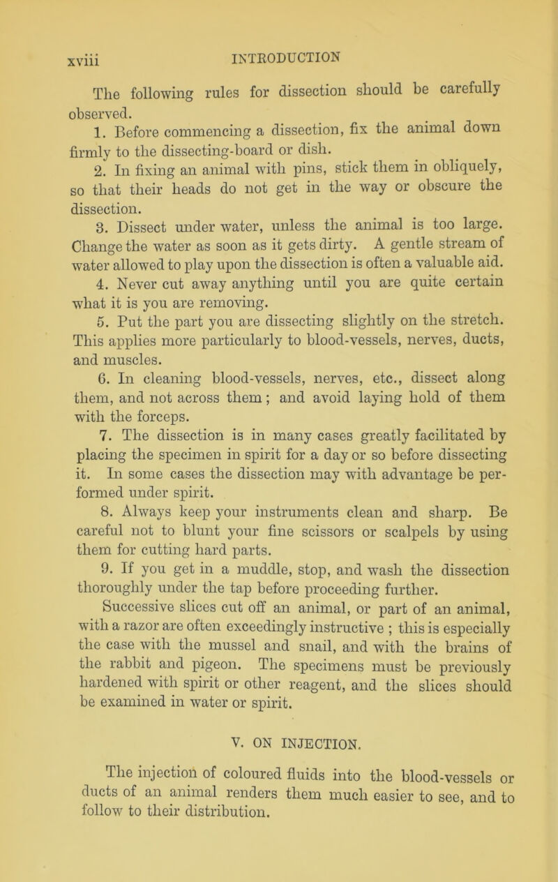 The following rules for dissection should be carefully observed. 1. Before commencing a dissection, fix the animal down firmly to the dissecting-board or dish. 2. In fixing an animal with pins, stick them in obliquely, so that their heads do not get in the way or obscure the dissection. 8. Dissect under water, unless the animal is too large. Change the water as soon as it gets dirty. A gentle stream of water allowed to play upon the dissection is often a valuable aid. 4. Never cut away anything until you are quite certain what it is you are removing. 5. Put the part you are dissecting slightly on the stretch. This applies more particularly to blood-vessels, nerves, ducts, and muscles. 6. In cleaning blood-vessels, nerves, etc., dissect along them, and not across them; and avoid laying hold of them with the forceps. 7. The dissection is in many cases greatly facilitated by placing the specimen in spirit for a day or so before dissecting it. In some cases the dissection may with advantage be per- formed under spirit. 8. Always keep your instruments clean and sharp. Be careful not to blunt your fine scissors or scalpels by using them for cutting hard parts. 9. If you get in a muddle, stop, and wash the dissection thoroughly under the tap before proceeding further. Successive slices cut off an animal, or part of an animal, with a razor are often exceedingly instructive ; this is especially the case with the mussel and snail, and with the brains of the rabbit and pigeon. The specimens must be previously hardened with spirit or other reagent, and the slices should be examined in water or spirit. V. ON INJECTION. The injection of coloured fluids into the blood-vessels or ducts of an animal renders them much easier to see, and to follow to their distribution.