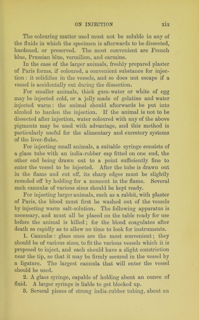 The colouring matter used must not be soluble in any of the fluids in which the specimen is afterwards to be dissected, hardened, or preserved. The most convenient are French blue, Prussian blue, vermilion, and carmine. In the case of the larger animals, freshly prepared plaster of Paris forms, if coloured, a convenient substance for injec- tion : it solidifies in the vessels, and so does not escape if a vessel is accidentally cut during the dissection. For smaller animals, thick gum-water or white of egg may be injected cold, or a jelly made of gelatine and water injected warm: the animal should afterwards be put into alcohol to harden the injection. If the animal is not to be dissected after injection, water coloured with any of the above pigments may be used with advantage, and this method is particularly useful for the alimentary and excretory systems of the liver-fluke. For injecting small animals, a suitable syringe consists of a glass tube with an india-rubber cap fitted on one end, the other end being drawn out to a point sufficiently fine to enter the vessel to be injected. After the tube is drawn out in the flame and cut off, its sharp edges must be slightly rounded off by holding for a moment in the flame. Several such cannulae of various sizes should be kept ready. For injecting larger animals, such as a rabbit, with plaster of Paris, the blood must first be washed out of the vessels by injecting warm salt-solution. The following apparatus is necessary, and must all be placed on the table ready for use before the animal is killed; for the blood coagulates after death so rapidly as to allow no time to look for instruments. 1. Cannulse : glass ones are the most convenient; they should be of various sizes, to fit the various vessels which it is proposed to inject, and each should have a slight constriction near the tip, so that it may be firmly secured in the vessel by a ligature. The largest cannula that will enter the vessel should be used. 2. A glass syringe, capable of holding about an ounce of fluid. A larger syringe is liable to get blocked up. 3. Several pieces of strong india-rubber tubing, about an