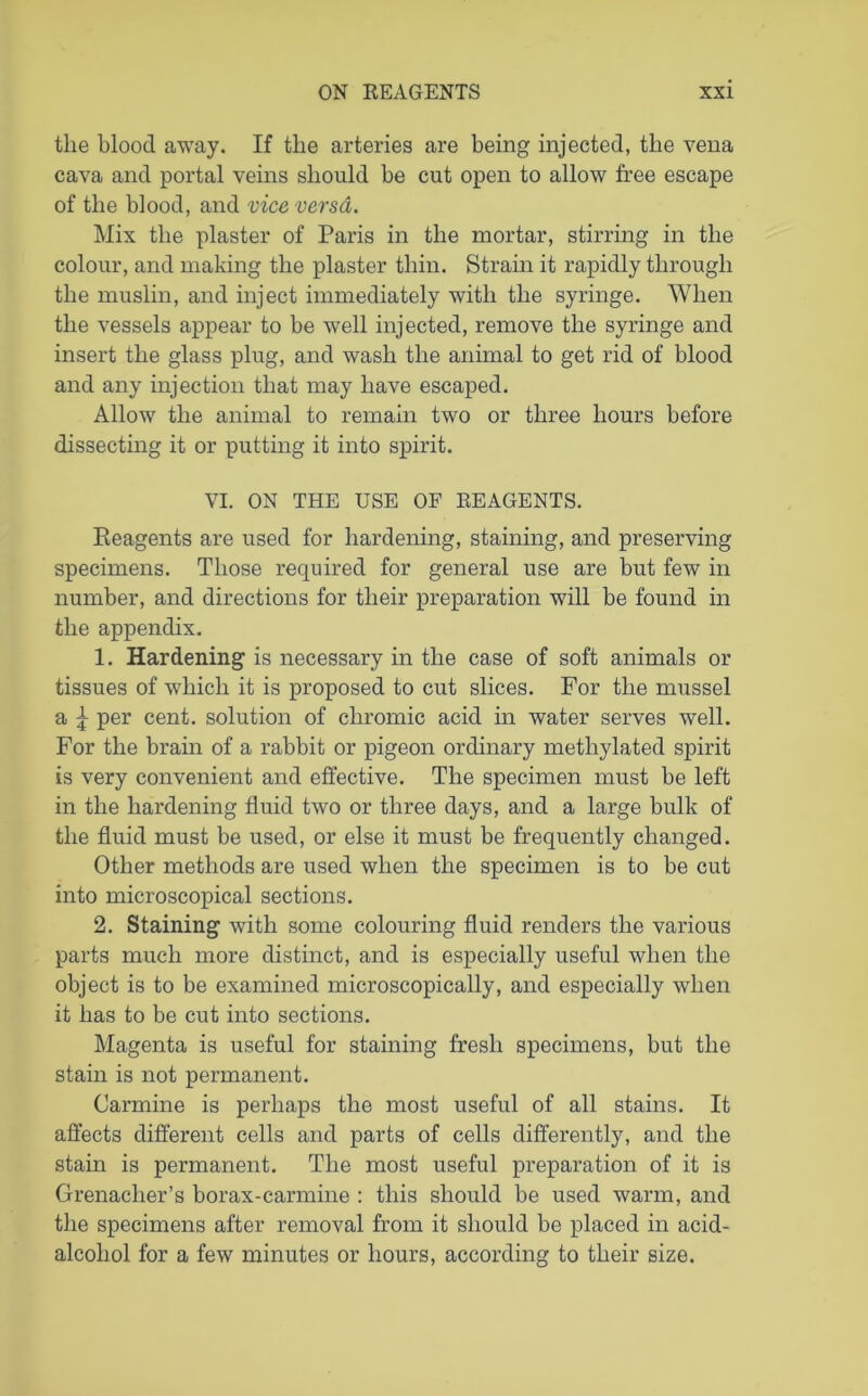 tlie blood away. If the arteries are being injected, the vena cava and portal veins should be cut open to allow free escape of the blood, and vice versa. Mix the plaster of Paris in the mortar, stirring in the colour, and making the plaster thin. Strain it rapidly through the muslin, and inject immediately with the syringe. When the vessels appear to be well injected, remove the syringe and insert the glass plug, and wash the animal to get rid of blood and any injection that may have escaped. Allow the animal to remain two or three hours before dissecting it or putting it into spirit. VI. ON THE USE OF REAGENTS. Reagents are used for hardening, staining, and preserving specimens. Those required for general use are but few in number, and directions for their preparation will be found in the appendix. 1. Hardening is necessary in the case of soft animals or tissues of which it is proposed to cut slices. For the mussel a \ per cent, solution of chromic acid in water serves well. For the brain of a rabbit or pigeon ordinary methylated spirit is very convenient and effective. The specimen must be left in the hardening fluid two or three days, and a large bulk of the fluid must be used, or else it must be frequently changed. Other methods are used when the specimen is to be cut into microscopical sections. 2. Staining with some colouring fluid renders the various parts much more distinct, and is especially useful when the object is to be examined microscopically, and especially when it has to be cut into sections. Magenta is useful for staining fresh specimens, but the stain is not permanent. Carmine is perhaps the most useful of all stains. It affects different cells and parts of cells differently, and the stain is permanent. The most useful preparation of it is Grenadier’s borax-carmine : this should be used warm, and the specimens after removal from it should be placed in acid- alcoliol for a few minutes or hours, according to their size.