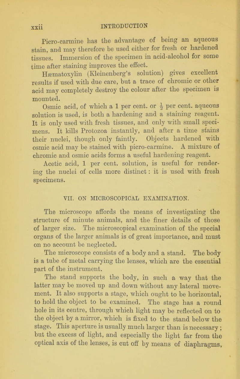 XS11 Piero-carmine lias the advantage of being an aqueous stain, and may therefore be used either for fresh or hardened tissues. Immersion of the specimen in acid-alcohol for some time after staining improves the effect. Hematoxylin (Ivleinenberg’s solution) gives excellent results if used with due care, but a trace of chromic or other acid may completely destroy the colour after the specimen is mounted. Osmic acid, of which a 1 per cent, or \ per cent, aqueous solution is used, is both a hardening and a staining reagent. It is only used with fresh tissues, and only with small speci- mens. It kills Protozoa instantly, and after a time stains their nuclei, though only faintly. Objects hardened with osmic acid may be stained with picro-carmine. A mixture of chromic and osmic acids forms a useful hardening reagent. Acetic acid, 1 per cent, solution, is useful for render- ing the nuclei of cells more distinct: it is used with fresh specimens. VII. ON MICROSCOPICAL EXAMINATION. The microscope affords the means of investigating the structure of minute animals, and the finer details of those of larger size. The microscopical examination of the special organs of the larger animals is of great importance, and must on no account be neglected. The microscope consists of a body and a stand. The body is a tube of metal carrying the lenses, which are the essential part of the instrument. The stand supports the body, in such a way that the latter may be moved up and down without any lateral move- ment. It also supports a stage, which ought to be horizontal, to hold the object to be examined. The stage has a round hole in its centre, through which light may be reflected on to the object by a mirror, which is fixed to the stand below the stage. This aperture is usually much larger than is necessary ; but the excess of light, and especially the light far from the optical axis of the lenses, is cut off by means of diaphragms,