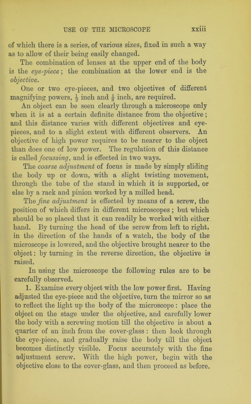 of which there is a series, of various sizes, fixed in such a way as to allow of their being easily changed. The combination of lenses at the upper end of the body is the eye-piece; the combination at the lower end is the objective. One or two eye-pieces, and two objectives of different magnifying powers, ^ inch and £ inch, are required. An object can be seen clearly through a microscope only when it is at a certain definite distance from the objective; and this distance varies with different objectives and eye- pieces, and to a slight extent with different observers. An objective of high power requires to he nearer to the object than does one of low power. The regulation of this distance is called focussing, and is effected in two ways. The coarse adjustment of focus is made by simply sliding the body up or down, with a slight twisting movement, through the tube of the stand in which it is supported, or else by a rack and pinion worked by a milled head. The fine adjustment is effected by means of a screw, the position of which differs in different microscopes ; but which should be so placed that it can readily be worked with either hand. By turning the head of the screw from left to right, in the direction of the hands of a watch, the body of the microscope is lowered, and the objective brought nearer to the object: by turning in the reverse direction, the objective is raised. In using the microscope the following rules are to be carefully observed. 1. Examine every object with the low power first. Having adjusted the eye-piece and the objective, turn the mirror so as to reflect the light up the body of the microscope : place the object on the stage under the objective, and carefully lower the body with a screwing motion till the objective is about a quarter of an inch from the cover-glass : then look through the eye-piece, and gradually raise the body till the object becomes distinctly visible. Focus accurately with the fine adjustment screw. With the high power, begin with the objective close to the cover-glass, and then proceed as before.