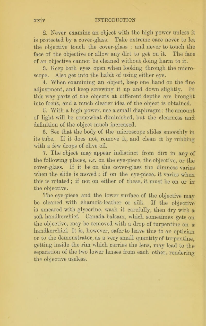 2. Never examine an object with the high power unless it is protected by a cover-glass. Take extreme care never to let the objective touch the cover-glass : and never to touch the face of the objective or allow any dirt to get on it. The face of an objective cannot be cleaned without doing harm to it. 8. Keep both eyes open when looking through the micro- scope. Also get into the habit of using either eye. 4. When examining an object, keep one hand on the fine adjustment, and keep screwing it up and down slightly. In this way parts of the objects at different depths are brought into focus, and a much clearer idea of the object is obtained. 5. With a high power, use a small diaphragm: the amount of light will be somewhat diminished, but the clearness and definition of the object much increased. 6. See that the body of the microscope slides smoothly in its tube. If it does not, remove it, and clean it by rubbing with a few drops of olive oil. 7. The object may appear indistinct from dirt in any of the following places, i.e. on the eye-piece, the objective, or the cover-glass. If it be on the cover-glass the dimness varies when the slide is moved ; if on the eye-piece, it varies when this is rotated; if not on either of these, it must be on or in the objective. The eye-piece and the lower surface of the objective may be cleaned with chamois-leather or silk. If the objective is smeared with glycerine, wash it carefully, then dry with a soft handkerchief. Canada balsam, which sometimes gets on the objective, may be removed with a drop of turpentine on a handkerchief. It is, however, safer to leave this to an optician or to the demonstrator, as a very small quantity of turpentine, getting inside the rim which carries the lens, may lead to the- separation of the two lower lenses from each other, rendering the objective useless.