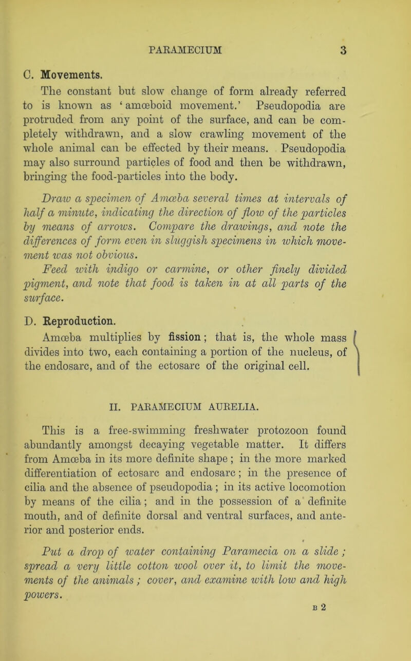 C. Movements. The constant but slow change of form already referred to is known as ‘amoeboid movement.’ Pseudopodia are protruded from any point of the surface, and can be com- pletely withdrawn, and a slow crawling movement of the whole animal can be effected by their means. Pseudopodia may also surround particles of food and then be withdrawn, bringing the food-particles into the body. Draw a specimen of Amoeba several times at intervals of half a minute, indicating the direction of floiv of the particles by means of arrows. Compare the drawings, and note the differences of form even in sluggish specimens in which move- ment teas not obvioiLS. Feed with indigo or carmine, or other finely divided pigment, and note that food is taken in at all parts of the surface. D. Reproduction. Amoeba multiplies by fission; that is, the whole mass divides into two, each containing a portion of the nucleus, of the endosarc, and of the ectosarc of the original cell. II. PARAMECIUM AURELIA. This is a free-swimming freshwater protozoon found abundantly amongst decaying vegetable matter. It differs from Amoeba in its more definite shape ; in the more marked differentiation of ectosarc and endosarc; in the presence of cilia and the absence of pseuclopoclia ; in its active locomotion by means of the cilia; and in the possession of a definite mouth, and of definite dorsal and ventral surfaces, and ante- rior and posterior ends. r Put a drop of water containing Paramccia on a slide; spread a very little cotton ivool over it, to limit the move- ments of the animals; cover, and examine with low and high powers.