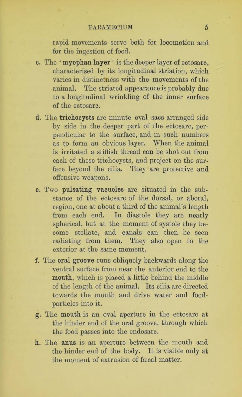 rapid movements serve both for locomotion and for the ingestion of food. c. The ‘ myophan layer ’ is the deeper layer of ectosarc, characterised by its longitudinal striation, which varies in distinctness with the movements of the animal. The striated appearance is probably due to a longitudinal wrinkling of the inner surface of the ectosarc. d. The trichocysts are minute oval sacs arranged side by side in the deeper part of the ectosarc, per- pendicular to the surface, and in such numbers as to form an obvious layer. When the animal is irritated a stiffish thread can be shot out from each of these trichocysts, and project on the sur- face beyond the cilia. They are protective and offensive weapons. e. Two pulsating vacuoles are situated in the sub- stance of the ectosarc of the dorsal, or aboral, region, one at about a third of the animal’s length from each end. In diastole they are nearly spherical, but at the moment of systole they be- come stellate, and canals can then be seen radiating from them. They also open to the exterior at the same moment. f. The oral groove runs obliquely backwards along the ventral surface from near the anterior end to the mouth, which is placed a little behind the middle of the length of the animal. Its cilia are directed towards the mouth and drive water and food- particles into it. g. The mouth is an oval aperture in the ectosarc at the hinder end of the oral groove, through which the food passes into the endosarc. h. The anus is an aperture between the mouth and the hinder end of the body. It is visible only at the moment of extrusion of fecal matter.