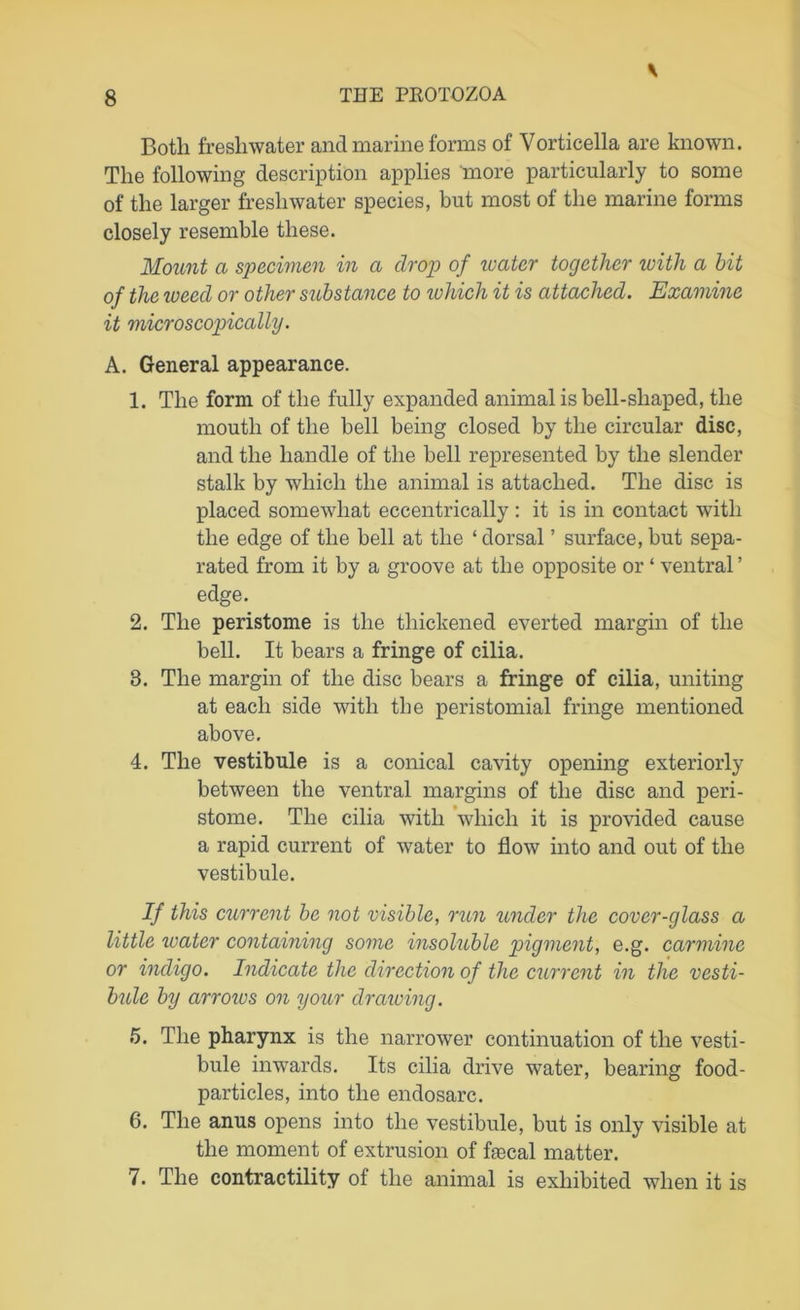 Both freshwater and marine forms of Vorticella are known. The following description applies more particularly to some of the larger freshwater species, but most of the marine forms closely resemble these. Mount a specimen in a drop of water together with a hit of the weed or other substance to which it is attached. Examine it microscopically. A. General appearance. 1. The form of the fully expanded animal is bell-shaped, the mouth of the bell being closed by the circular disc, and the handle of the bell represented by the slender stalk by which the animal is attached. The disc is placed somewhat eccentrically : it is in contact with the edge of the bell at the ‘ dorsal ’ surface, but sepa- rated from it by a groove at the opposite or ‘ ventral ’ edge. 2. The peristome is the thickened everted margin of the bell. It bears a fringe of cilia. 8. The margin of the disc bears a fringe of cilia, uniting at each side with the peristomial fringe mentioned above. 4. The vestibule is a conical cavity opening exteriorly between the ventral margins of the disc and peri- stome. The cilia with which it is provided cause a rapid current of water to flow into and out of the vestibule. If this current be not visible, run under the cover-glass a little water containing some insoluble pigment, e.g. carmine or indigo. Indicate the direction of the current in the vesti- bule by arroivs on your drawing. 5. The pharynx is the narrower continuation of the vesti- bule inwards. Its cilia drive water, bearing food- particles, into the endosarc. 6. The anus opens into the vestibule, but is only visible at the moment of extrusion of fecal matter. 7. The contractility of the animal is exhibited when it is