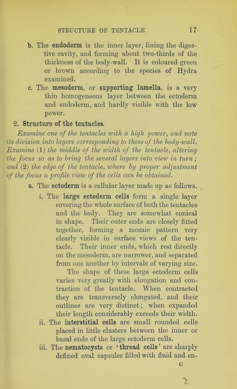 b. The endoderm is the inner layer, lining the diges- tive cavity, and forming about two-tliirds of the thickness of the body-wall. It is coloured green or brown according to the species of Hydra examined. c. The mesoderm, or supporting lamella, is a very thin homogeneous layer between the ectoderm and endoderm, and hardly visible with the low power. 2. Structure of the tentacles. Examine one of the tentacles with a high power, and note its division into layers corresponding to those of the body-wall. Examine (1) the middle of the width of the tentacle, altering the focus so as to bring the several layers into view in turn; ancl (2) the edge of the tentacle, where by proper adjustment of the focus a profile view of the cells can be obtained. a. The ectoderm is a cellular layer made up as follows. i. The large ectoderm cells form a single layer covering the whole surface of both the tentacles and the body. They are somewhat conical in shape. Their outer ends are closely fitted together, forming a mosaic pattern very clearly visible in surface views of the ten- tacle. Their inner ends, which rest directly on the mesoderm, are narrower, and separated from one another by intervals of varying size. The shape of these large ectoderm cells varies very greatly with elongation and con- traction of the tentacle. When contracted they are transversely elongated, and their outlines are very distinct; when expanded their length considerably exceeds their width. ii. The interstitial cells are small rounded cells placed in little clusters between the inner or basal ends of the large ectoderm cells. iii. The nematocysts or ‘ thread cells ’ are sharply defined oval capsules filled with fluid and en- c 1