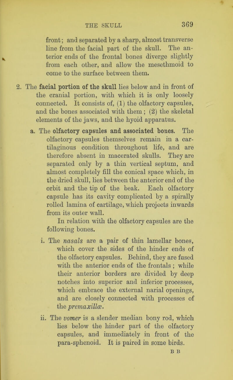 front; and separated by a sharp, almost transverse line from the facial part of the skull. The an- terior ends of the frontal hones diverge slightly from each other, and allow the mesetlimoid to come to the surface between them. 2. The facial portion of the skull lies below and in front of the cranial portion, with which it is only loosely connected. It consists of, (1) the olfactory capsules, and the bones associated with them; (2) the skeletal elements of the jaws, and the hyoid apparatus. a. The olfactory capsules and associated bones. The olfactory capsules themselves remain in a car- tilaginous condition throughout life, and are therefore absent in macerated skulls. They are separated only by a thin vertical septum, and almost completely fill the conical space which, in the dried skull, lies between the anterior end of the orbit and the tip of the beak. Each olfactory capsule has its cavity complicated by a spirally rolled lamina of cartilage, which projects inwards from its outer wall. In relation with the olfactory capsules are the following bones. i. The nasals are a pair of thin lamellar bones, which cover the sides of the hinder ends of the olfactory capsules. Behind, they are fused with the anterior ends of the frontals ; while their anterior borders are divided by deep notches into superior and inferior processes, which embrace the external narial openings, and are closely connected with processes of the premaxillce. ii. The vomer is a slender median bony rod, which lies below the hinder part of the olfactory capsules, and immediately in front of the para-sphenoid. It is paired in some birds. B B