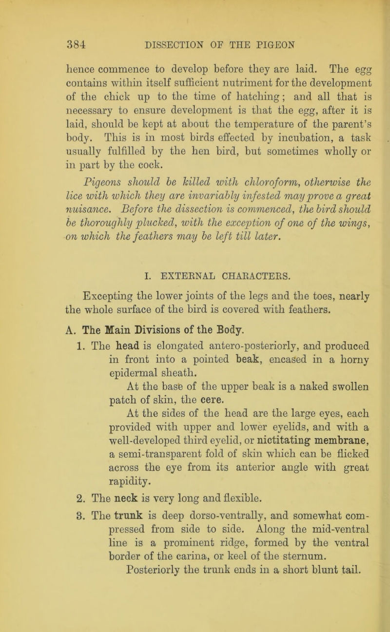 hence commence to develop before they are laid. The egg contains within itself sufficient nutriment for the development of the chick up to the time of hatching; and all that is necessary to ensure development is that the egg, after it is laid, should be kept at about the temperature of the parent’s body. This is in most birds effected by incubation, a task usually fulfilled by the hen bird, but sometimes wholly or in part by the cock. Pigeons should be killed with chloroform, otherwise the lice with which they are invariably infested may prove a great nuisance. Before the dissection is commenced, the bird should be thoroughly plucked, with the exception of one of the wings, on which the feathers may be left till later. I. EXTERNAL CHARACTERS. Excepting the lower joints of the legs and the toes, nearly the whole surface of the bird is covered with feathers. A. The Main Divisions of the Body. 1. The head is elongated antero-posteriorly, and produced in front into a pointed beak, encased in a horny epidermal sheath. At the base of the upper beak is a naked swollen patch of skin, the cere. At the sides of the head are the large eyes, each provided with upper and lower eyelids, and with a well-developed third eyelid, or nictitating membrane, a semi-transparent fold of skin which can be flicked across the eye from its anterior angle with great rapidity. 2. The neck is very long and flexible. 3. The trunk is deep dorso-ventrally, and somewhat com- pressed from side to side. Along the mid-ventral line is a prominent ridge, formed by the ventral border of the carina, or keel of the sternum. Posteriorly the trunk ends in a short blunt tail.