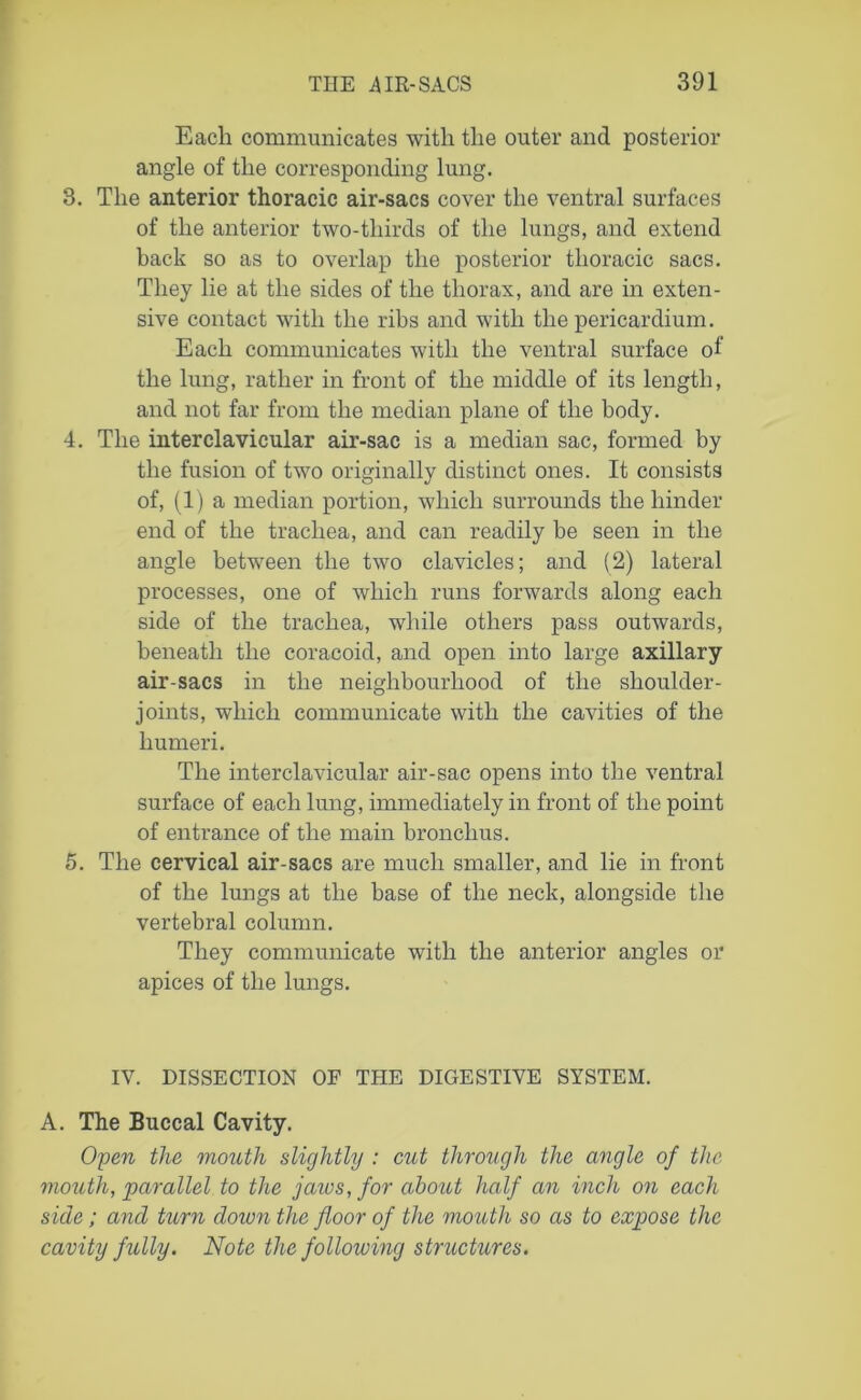 Each communicates with the outer and posterior angle of the corresponding lung. 3. The anterior thoracic air-sacs cover the ventral surfaces of the anterior two-tliirds of the lungs, and extend back so as to overlap the posterior thoracic sacs. They lie at the sides of the thorax, and are in exten- sive contact with the ribs and with the pericardium. Each communicates with the ventral surface of the lung, rather in front of the middle of its length, and not far from the median plane of the body. 4. The interclavicular air-sac is a median sac, formed by the fusion of two originally distinct ones. It consists of, (1) a median portion, which surrounds the hinder end of the trachea, and can readily be seen in the angle between the two clavicles; and (2) lateral processes, one of which runs forwards along each side of the trachea, while others pass outwards, beneath the coracoid, and open into large axillary air-sacs in the neighbourhood of the shoulder- joints, which communicate with the cavities of the humeri. The interclavicular air-sac opens into the ventral surface of each lung, immediately in front of the point of entrance of the main bronchus. 5. The cervical air-sacs are much smaller, and lie in front of the lungs at the base of the neck, alongside the vertebral column. They communicate with the anterior angles or apices of the lungs. IV. DISSECTION OF THE DIGESTIVE SYSTEM. A. The Buccal Cavity. Open the mouth slightly : cut through the angle of the mouth, parallel to the jaws, for about half an inch on each side; and turn cloivn the floor of the mouth so as to expose the cavity fully. Note the following structures.
