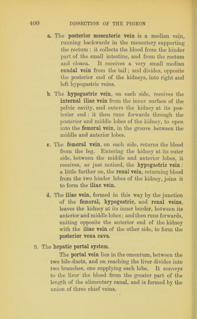 a. The posterior mesenteric vein is a median vein, running backwards in the mesentery supporting the rectum: it collects the blood from the hinder part of the small intestine, and from the rectum and cloaca. It receives a very small median caudal vein from the tail; and divides, opposite the posterior end of the kidneys, into right and left hypogastric veins. b. The hypogastric vein, on each side, receives the internal iliac vein from the inner surface of the pelvic cavity, and enters the kidney at its pos- terior end : it then runs forwards through the posterior and middle lobes of the kidney, to open into the femoral vein, in the groove between the middle and anterior lobes. c. The femoral vein, on each side, returns the blood from the leg. Entering the kidney at its outer side, between the middle and anterior lobes, it receives, as just noticed, the hypogastric vein: a little further on, the renal vein, returning blood from the two hinder lobes of the kidney, joins it to form the iliac vein. d. The iliac vein, formed in this way by the junction of the femoral, hypogastric, and renal veins, leaves the kidney at its inner border, between its anterior and middle lobes; and then runs forwards, uniting opposite the anterior end of the kidney with the iliac vein of the other side, to form the posterior vena cava. 3. The hepatic portal system. The portal vein lies in the omentum, between the two bile-ducts, and on reaching the liver divides into two branches, one supplying each lobe. It conveys to the liver the blood from the greater part of the length of the alimentary canal, and is formed by the union of three chief veins.