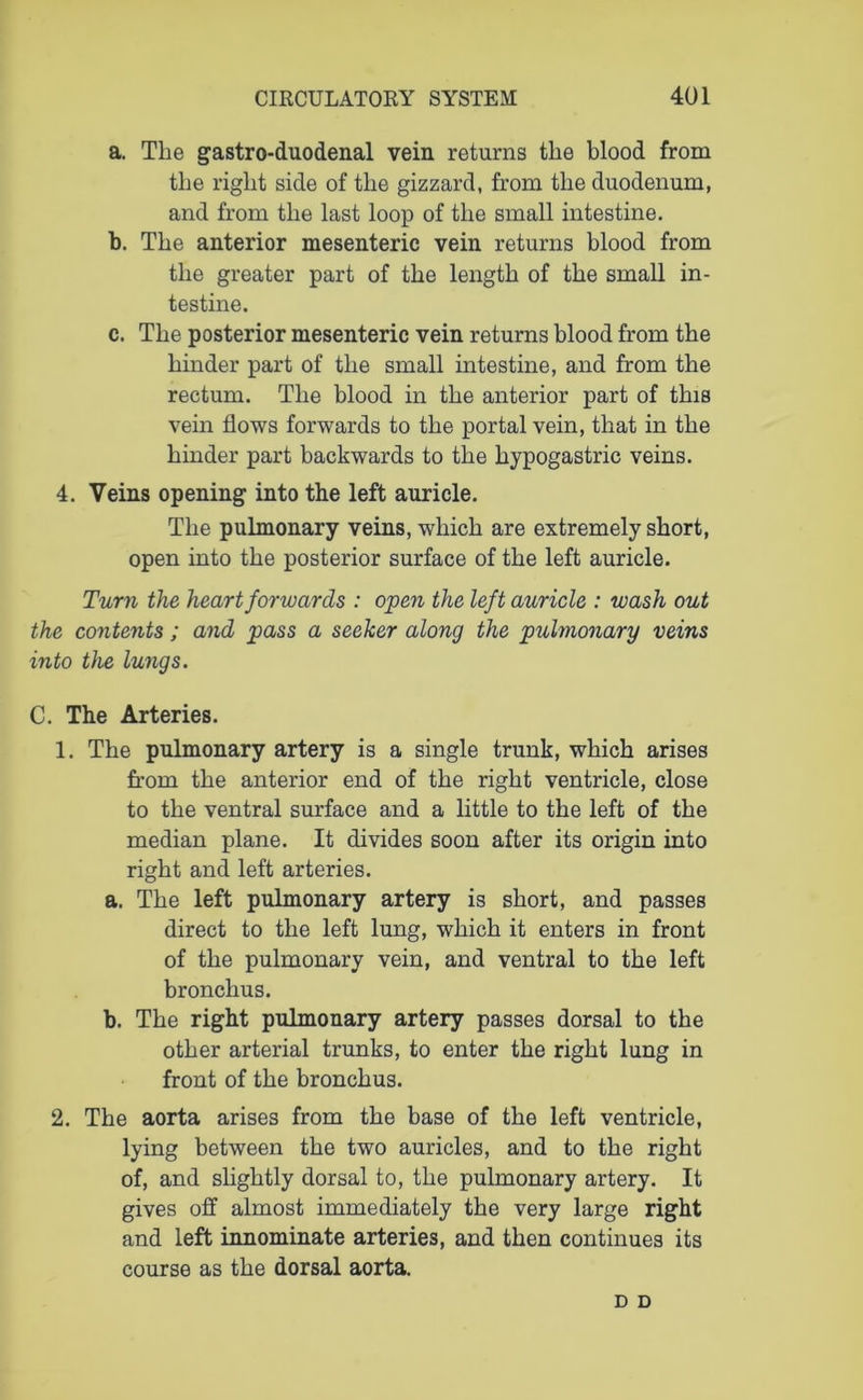 a. The gastro-duodenal vein returns the blood from the right side of the gizzard, from the duodenum, and from the last loop of the small intestine. b. The anterior mesenteric vein returns blood from the greater part of the length of the small in- testine. c. The posterior mesenteric vein returns blood from the hinder part of the small intestine, and from the rectum. The blood in the anterior part of this vein flows forwards to the portal vein, that in the hinder part backwards to the hypogastric veins. 4. Veins opening into the left auricle. The pulmonary veins, which are extremely short, open into the posterior surface of the left auricle. Turn the heart forwards : open the left auricle : wash out the contents; and pass a seeker along the pulmonary veins into the lungs. C. The Arteries. 1. The pulmonary artery is a single trunk, which arises from the anterior end of the right ventricle, close to the ventral surface and a little to the left of the median plane. It divides soon after its origin into right and left arteries. a. The left pulmonary artery is short, and passes direct to the left lung, which it enters in front of the pulmonary vein, and ventral to the left bronchus. b. The right pulmonary artery passes dorsal to the other arterial trunks, to enter the right lung in front of the bronchus. 2. The aorta arises from the base of the left ventricle, lying between the two auricles, and to the right of, and slightly dorsal to, the pulmonary artery. It gives off almost immediately the very large right and left innominate arteries, and then continues its course as the dorsal aorta. D D
