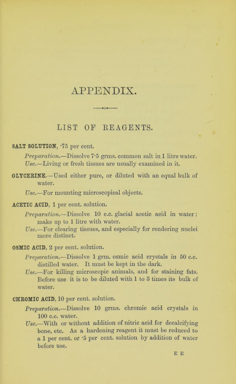 APPENDIX. LIST OF REAGENTS. SALT SOLUTION, -75 per cent. Preparation.—Dissolve 7‘5 grms. common salt in 1 litre water. Use.—Living or fresh tissues are usually examined in it. GLYCERINE.—Used either pure, or diluted with an equal bulk of water. Use.—For mounting microscopical objects. ACETIC ACID, 1 per cent, solution. Preparation.—Dissolve 10 c.c. glacial acetic acid in water: make up to 1 litre with water. Use.—For clearing tissixes, and especially for rendering nuclei more distinct. OSMIC ACID, 2 per cent, solution. Preparation.—Dissolve 1 grm. osmic acid crystals in 50 c.c. distilled water. It must be kept in the dark. Use.—For killing microscopic animals, and for staining fats. Before use it is to be diluted with 1 to 8 times its bulk of water. CHROMIC ACID, 10 per cent, solution. Preparation.—Dissolve 10 grms. chromic acid crystals in 100 c.c. water. Use.—With or without addition of nitric acid for decalcifying bone, etc. As a hardening reagent it must be reduced to a 1 per cent, or '5 per cent, solution by addition of water before use. E E