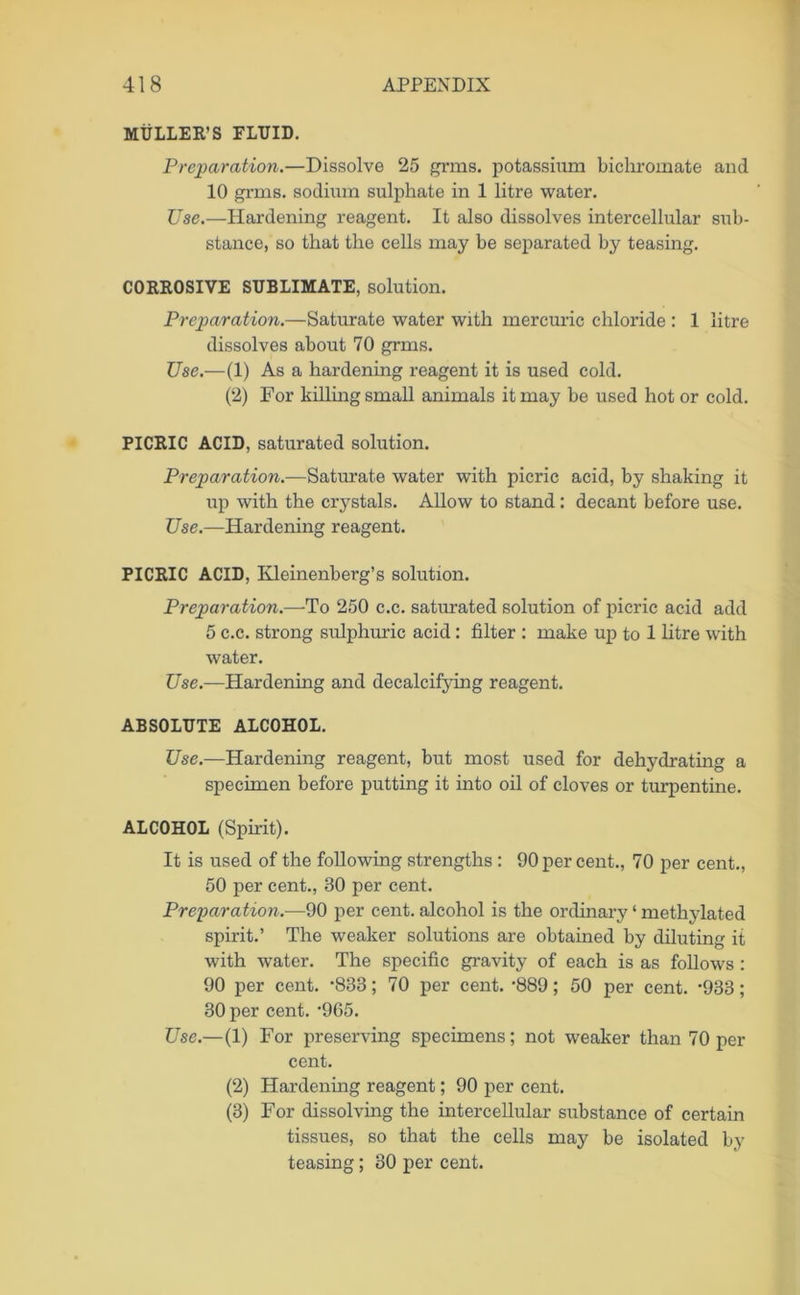 MULLER’S FLUID. Preparation.—Dissolve 25 grms. potassium bichromate and 10 grms. sodium sulphate in 1 litre water. Use.—Hardening reagent. It also dissolves intercellular sub- stance, so that the cells may be separated by teasing. CORROSIVE SUBLIMATE, solution. Preparation.—Saturate water with mercuric chloride : 1 litre dissolves about 70 grms. Use.—(1) As a hardening reagent it is used cold. (2) For killing small animals it may be used hot or cold. PICRIC ACID, saturated solution. Preparation.—Saturate water with picric acid, by shaking it up with the crystals. Allow to stand: decant before use. Use.—Hardening reagent. PICRIC ACID, Ivleinenberg’s solution. Preparation.—To 250 c.c. saturated solution of picric acid add 5 c.c. strong sulphuric acid: filter : make up to 1 litre with water. Use.—Hardening and decalcifying reagent. ABSOLUTE ALCOHOL. Use.—Hardening reagent, but most used for dehydrating a specimen before putting it into oil of cloves or turpentine. ALCOHOL (Spirit). It is used of the following strengths : 90 per cent., 70 per cent., 50 per cent., 30 per cent. Preparation.—90 per cent, alcohol is the ordinary ‘ methylated spirit.’ The weaker solutions are obtained by diluting it with water. The specific gravity of each is as follows: 90 per cent. *833; 70 per cent. -889; 50 per cent. -933; 30 per cent. 965. Use.—(1) For preserving specimens; not weaker than 70 per cent. (2) Hardening reagent; 90 per cent. (3) For dissolving the intercellular substance of certain tissues, so that the cells may be isolated by teasing; 30 per cent.