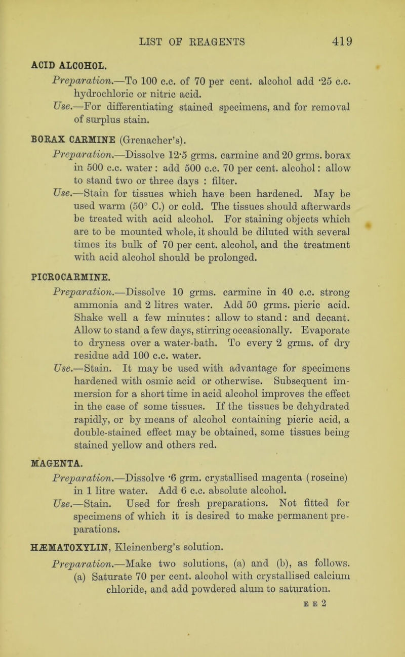 ACID ALCOHOL. Preparation.—To 100 c.c. of 70 per cent, alcohol add -25 c.c. hydrochloric or nitric acid. Use.—For differentiating stained specimens, and for removal of surplus stain. BORAX CARMINE (Grenacher’s). Preparation.—Dissolve 12*5 grms. carmine and 20 grms. borax in 500 c.c. water : add 500 c.c. 70 per cent, alcohol: allow to stand two or three days : filter. Use.—Stain for tissues which have been hardened. May be used warm (50° C.) or cold. The tissues should afterwards be treated with acid alcohol. For staining objects which are to be mounted whole, it should be diluted with several times its bulk of 70 per cent, alcohol, and the treatment with acid alcohol should be prolonged. PICR0CARMINE. Preparation.—Dissolve 10 grms. carmine in 40 c.c. strong ammonia and 2 litres water. Add 50 grms. picric acid. Shake well a few minutes: allow to stand: and decant. Allow to stand a few days, stirring occasionally. Evaporate to dryness over a water-bath. To every 2 grms. of dry residue add 100 c.c. water. Use.—Stain. It may be used with advantage for specimens hardened with osmic acid or otherwise. Subsequent im- mersion for a short time in acid alcohol improves the effect in the case of some tissues. If the tissues be dehydrated rapidly, or by means of alcohol containing picric acid, a double-stained effect may be obtained, some tissues being stained yellow and others red. MAGENTA. Preparation.—Dissolve ‘6 grm. crystallised magenta (roseine) in 1 litre water. Add 6 c.c. absolute alcohol. Use.—Stain. Used for fresh preparations. Not fitted for specimens of which it is desired to make permanent pre- parations. HEMATOXYLIN, Kleinenberg’s solution. Preparation.—Make two solutions, (a) and (b), as follows, (a) Saturate 70 per cent, alcohol with crystallised calcium chloride, and add powdered alum to saturation. e e 2