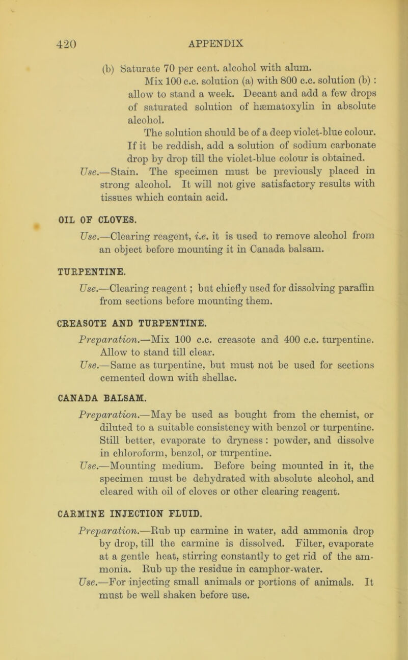 (b) Saturate 70 per cent, alcohol with alum. Mix 100 c.c. solution (a) with 800 c.c. solution (b) : allow to stand a week. Decant and add a few drops of saturated solution of hsematoxylin in absolute alcohol. The solution should be of a deep violet-blue colour. If it be reddish, add a solution of sodium carbonate drop by drop till the violet-blue colour is obtained. Use.—Stain. The specimen must be previously placed in strong alcohol. It will not give satisfactory results with tissues which contain acid. OIL OF CLOVES. Use.—Clearing reagent, i.e. it is used to remove alcohol from an object before mounting it in Canada balsam. TURPENTINE. Use.—Clearing reagent; bat chiefly used for dissolving paraffin from sections before mounting them. CREAS0TE AND TURPENTINE. Preparation.—Mix 100 c.c. creasote and 400 c.c. turpentine. Allow to stand till clear. Use.—Same as turpentine, but must not be used for sections cemented down with shellac. CANADA BALSAM. Preparation.—May be used as bought from the chemist, or diluted to a suitable consistency with benzol or turpentine. Still better, evaporate to dryness: powder, and dissolve in chloroform, benzol, or turpentine. Use.—Mounting medium. Before being mounted in it, the specimen must be dehydrated with absolute alcohol, and cleared with oil of cloves or other clearing reagent. CARMINE INJECTION FLUID. Preparation.—Itub up carmine in water, add ammonia drop by drop, till the carmine is dissolved. Filter, evaporate at a gentle heat, stirring constantly to get rid of the am- monia. Bub up the residue in camphor-water. Use.—For injecting small animals or portions of animals. It must be well shaken before use.