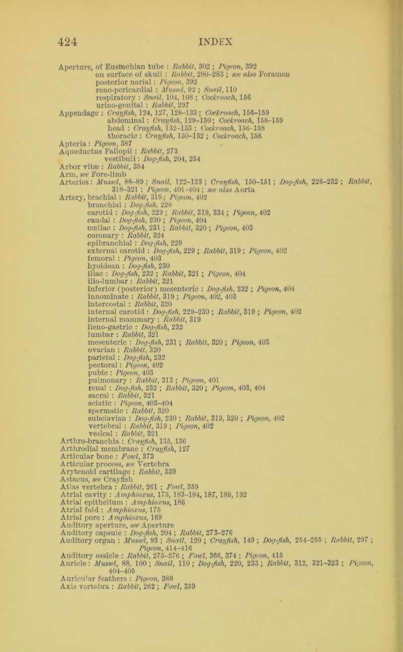 Aperture, of Eustachian tube : Rabbit, 302 ; Pigeon, 392 on surface of skull : Rabbit, 280-283 ; see also Foramen posterior narial: Pigeon, 392 reno-pericardial : Mussel, 92 ; Snail, 110 respiratory : Snail, 104, 108 ; Cockroach, 156 urino-genital : Rabbit, 297 Appendage : Crayfish, 124, 127, 128-133; Cockroach, 156-159 abdominal: Crayfish, 129-130; Cockroach, 158-159 head : Crayfish, 132-133 ; Cockroach, 156-158 thoracic : Crayfish, 130-132 ; Cockroach, 158 Apteria: Pigeon, 387 Aqueductus Fallopii : Rabbit, 273 vestibuli: Dog-fish, 204, 254 Arbor vitae : Rabbit, 354 Arm, see Fore-limb Arteries: Mussel, 88-89 ; Snail, 122-123 ; Crayfish, 150-151; Dog-fish, 226-232 ; Rabbit, 318-321 ; Pigeon, 401-404 ; see also Aorta Artery, brachial : Rabbit, 319; Pigeon, 402 branchial: Dog-fish, 228 carotid : Dog-fish, 229 ; Rabbit, 319, 334 ; Pigeon, 402 caudal : Dog-fish, 230 ; Pigeon, 404 coeliac : Dog-fish, 231 ; Rabbit, 320 ; Pigeon, 403 coronary : Rabbit, 324 epibranchial : Dog-fish, 229 external carotid : Dog-fish, 229 ; Rabbit, 319 ; Pigeon, 402 femoral : Pigeon, 403 hyoidean : Dog-fish, 230 iliac : Dog-fish, 232 ; Rabbit, 321; Pigeon, 404 ilio-lumbar: Rabbit, 321 inferior (posterior) mesenteric : Dog-fish, 232 ; Pigeon, 404 innominate : Rabbit, 319 ; Pigeon, 402, 403 intercostal : Rabbit, 320 internal carotid : Dog-fish, 229-230 ; Rabbit, 319 ; Pigeon, 402 internal mammary : Rabbit, 319 lieno-gastric : Dog-fish, 232 lumbar : Rabbit, 321 mesenteric : Dog-fish, 231; Rabbit, 320 ; Pigeon, 403 ovarian : Rabbit, 320 parietal: Dog-fish, 232 pectoral: Pigeon, 402 pubic : Pigeon, 403 pulmonary : Rabbit, 313 ; Pigeon, 401 renal : Dog-fish, 232 ; Rabbit, 320; Pigeon, 403, 404 sacral : Rabbit, 321 sciatic : Pigeon, 403-404 spermatic : Rabbit, 320 subclavian ; Dog-fish, 230 ; Rabbit, 319, 320 ; Pigeon, 402 vertebral : Rabbit, 319 ; Pigeon, 402 vesical ; Rabbit, 321 Arthro-branchia : Cr ayfish, 135, 136 Arthrodial membrane : Crayfish, 127 Articular bone : Fowl, 373 Articular process, see Vertebra Arytenoid cartilage : Rabbit, 339 Astacus, see Crayfish Atlas vertebra : Rabbit, 261 ; Fowl, 359 Atrial cavity : Amphioxus, 175, 183-184, 187, 189, 192 Atrial epithelium : Amphioxus, 186 Atrial fold : Amphioxus, 175 Atrial pore : A mphioxus, 169 Auditory aperture, see Aperture Auditory capsule : Dog-fish, 204 ; Rabbit, 273-276 Auditory organ ; Mussel, 93 ; Snail, 120 ; Crayfish, 149 ; Dog-fish, 254-255 ; Rabbit, 297 ; Pigeon, 414-416 Auditory ossicle : Rabbit, 275-276 ; Fowl, 366, 374 : Pigeon, 415 Auricle: Mussel, 88, 100; Snail, 110; Dog-fish, 220, 233 ; Rabbit, 312, 321-323 ; Pigeon, 404-405 Auricular feathers : Pigeon, 388 Axis vertebra : Rabbit, 262 ; Foul, 359