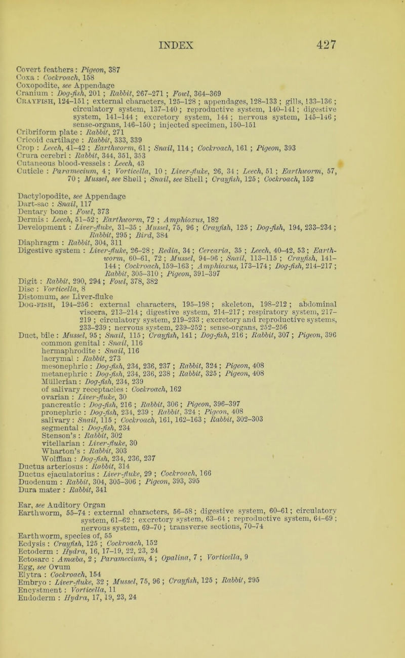 Covert feathers : Pigeon, 387 Coxa : Cockroach, 158 Coxopodite, see Appendage Cranium : Dog-fish, 201 ; Rabbit, 267-271 ; Fowl, 364-369 Crayfish, 124-151; external characters, 125-128 ; appendages, 128-133 ; gills, 133-136 ; circulatory system, 137-140 ; reproductive system, 140-141; digestive system, 141-144 ; excretory system, 144; nervous system, 145-146; sense-organs, 146-150 ; injected specimen, 150-151 Cribriform plate : Rabbit, 271 Cricoid cartilage : Rabbit, 333, 339 Crop : Leech, 41-42 ; Earthworm, 61; Snail, 114 ; Cockroach, 161 ; Pigeon, 393 Crura cerebri: Rabbit, 344, 351, 353 Cutaneous blood-vessels : Leech, 43 Cuticle: Paramecium, 4; Vorticella, 10; Liver-fluke, 26, 34; Leech, 51; Earthworm, 57, 70 ; Mussel, see Shell; Snail, see Shell; Crayfish, 125; Cockroach, 152 Dactyl opodite, see Appendage Dart-sac : Snail, 117 Dentary bone : Fowl, 373 Dermis : Leech, 51-52; Earthworm, 72 ; Amphioxus, 182 Development : Liver-fluke, 31-35 ; Mussel, 75, 96 ; Crayfish, 125 ; Dog-fish, 194, 233-234 ; Rabbit, 295 ; Bird, 384 Diaphragm : Rabbit, 304, 311 Digestive system : Liver-fluke, 26-28 ; Redia, 34 ; Cercaria, 35 ; Leech, 40—42, 53 ; Earth- worm, 60-61, 72 ; Mussel, 94-96 ; Snail, 113-115 ; Crayfish, 141— 144; Cockroach, 159-163 ; Amphioxus, 173-174; Dog-fish, 214-217 ; Rabbit, 305-310 ; Pigeon, 391-397 Digit : Rabbit, 290, 294; Fowl, 378, 382 Disc : Vorticella, 8 Distomum, see Liver-fluke Dog-fish, 194-256: external characters, 195-198; skeleton, 198-212; abdominal viscera, 213-214; digestive system, 214-217; respiratory system, 217- 219 ; circulatory system, 219-233 ; excretory and reproductive systems, 233-239 ; nervous system, 239-252 ; sense-organs, 252-256 Duct, bile : Mussel, 95 ; Snail, 115; Crayfish, 141; Dog-fish, 216 ; Rabbit, 307 ; Pigeon, 396 common genital : Snail, 116 hermaphrodite : Snail, 116 lacrymal : Rabbit, 273 mesonephric : Dog-fish, 234, 236, 237 ; Rabbit, 324; Pigeon, 408 metanephric : Dog-fish, 234, 236, 238 ; Rabbit, 325 ; Pigeon, 408 Mullerian : Dog-fish, 234, 239 of salivary receptacles : Cockroach, 162 ovarian : Liver-fluke, 30 pancreatic : Dog-fish, 216 ; Rabbit, 306 ; Pigeon, 396-397 pronephric : Dog-fish, 234, 239 ; Rabbit, 324 ; Pigeon, 408 salivary: Snail, 115 ; Cockroach, 161, 162-163 ; Rabbit, 302-303 segmental : Dog-fish, 234 Stenson’s : Rabbit, 302 vitellarian : Liver-fluke, 30 Wharton’s : Rabbit, 303 Wolffian : Dog-fish, 234, 236, 237 Ductus arteriosus : Rabbit, 314 Ductus ejaculatorius : Liver-fluke, 29 ; Cockroach, 166 Duodenum : Rabbit, 304, 305-306 ; Pigeon, 393, 395 Dura mater : Rabbit, 341 Ear, see Auditory Organ Earthworm, 55-74 : external characters, 56-58 ; digestive system, 60-61; circulatory system, 61-62 ; excretory system, 63-64 ; reproductive system, 64-69 ; nervous system, 69—70 ; transverse sections, 70-74 Earthworm, species of, 55 Ecdysis : Crawfish, 125 ; Cockroach, 152 Ectoderm : Hydra, 16, 17-19, 22, 23, 24 Ectosarc : Amoeba, 2 ; Paramecium, 4 ; Opalina, 7 ; Vorticella, 9 Egg, see Ovum Elytra: Cockroach, 154 Embryo : Liver-fluke, 32 ; Mussel, 75, 96 ; Crayfish, 125 ; Rabbit, 295 Encystment: Vorticella, 11 Eudoderm : Hydra, 17, 19, 23, 24