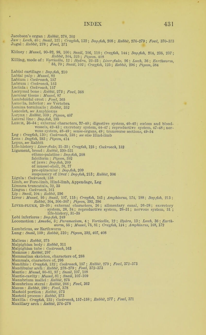 Jacobson’s organ : Rabbit, 278, 302 Jaw : Leech, 40 ; Snail, 121 ; Crayfish, 132 ; Dog-fish, 208 ; Rabbit, 276-279 ; Fowl, 370-373 Jugal: Rabbit, 278 ; Fowl, 371 . Kidney : Mussel, 90-92, 98, 100: Snail, 106, 110; Crayfish, 144; Dog-fish, 214, 235, 237; Rabbit, 304, 325 ; Pigeon, 408 Killing, mode of: Vorticella, 12 ; Hydra, 22-23 ; Liver-fluke, 26 ; Leech, 36 ; Earthworm, 55, 70 ; Snail, 102 ; Crayfish, 125 ; Rabbit, 296 ; Pigeon, 384 Labial cartilage : Dog-fish, 210 Labial palp : Mussel, 82 Labium : Cockroach, 157 Labrum : Cockroach, 153 Lacinia : Cockroach, 157 Lacrymal bone : Rabbit, 272 ; Fowl, 368 Lacunar tissue : Mussel, 87 Lambdoidal crest : Fowl, 365 Lamella, inferior: see Vertebra Lamina termiualis : Rabbit, 352 Laucelet, see Amphioxus Larynx : Rabbit, 339 ; Pigeon, 407 Lateral line : Dog-fish, 195 Leech, 36-54 ; external characters, 37-40; digestive system, 40-42; coelom and blood- vessels, 42-43 ; excretory system, 44-47 ; reproductive system, 47-48; ner- vous system, 48-49 ; sense-organs, 49 ; transverse sections, 49-54 Leg : Crayfish, 130; Cockroach, 158 ; see also Hind-limb Lens : Dogfish, 253 ; Pigeon, 414 Lepus, see Rabbit Life-liistory : Liver-fluke, 31-35 ; Crayfish, 125 ; Cockroach, 152 Ligament, broad : Rabbit, 330-331 ethmo-palatine: Dog-fish, 208 falciform : Pigeon, 392 of jaws: Dog-fish, 209 of mussel-shell, 76, 77 pre-spiracular : Dog-fish, 209 suspensory of liver : Dog-fish, 213; Rabbit, 306 Ligula: Cockroach, 158 Limb, see Pore-limb, Hind-limb, Appendage, Leg Limmea truncatula, 32, 35 Lingua: Cockroach, 161 Lip : Snail, 104 ; Rabbit, 296 Liver: Mussel, 95; Snail, 107, 115; Crayfish, 141; Amphioxus, 174, 188; Dog-fish, 213; Rabbit, 304, 306—307; Pigeon, 392, 396 Liver-fluke, 25-35; external characters, 26 ; alimentary canal, 26-28; excretory system, 28, 34; reproductive system, 28-31; nervous system, 31 ; life-history, 31-35 Lobi inferiores : Dog-fish, 249 Locomotion : Amoeba, 3; Paramecium, 4 ; Vorticella, 12 ; Hydra, 13 ; Leech, 36 ; Earth- worm, 55 ; Mussel, 75, 81; Crayfish, 124 ; Amphioxus, 168, 172 Lumbricus, see Earthworm Lung : Snail, 109; Rabbit, 310; Pigeon, 392, 407, 408 Malleus : Rabbit, 275 Malpighian body: Rahlrit, 311 Malpighian tube : Cockroach, 163 Mammae : Rabbit, 297 Mammalian skeleton, characters of, 258 Mammals, characters of, 295 Mandible : Crayfish, 132 ; Cockroach, 157 ; Rabbit, 279 ; Fowl, 372-373 Mandibular arch : Rabbit, 278-279 ; Fowl, 372-373 Mantle: Mussel, 80-81, 97 ; Snail, 107, 108 Mantle-cavity: Mussel, 81; Snail, 107-109 Manubrium mallei: Rabbit, 275 Manubrium sterni: Rabbit, 266 ; Fowl, 362 Manus : Rabbit, 290; Fowl, 378 Mastoid portion : Rabbit, 273 Mastoid process : Rabbit, 273 Maxilla : Crayfish, 132; Cockroach, 157-158 ; Rabbit, 277 ; Fowl, 371 Maxillary arch : Rabbit, 276-278