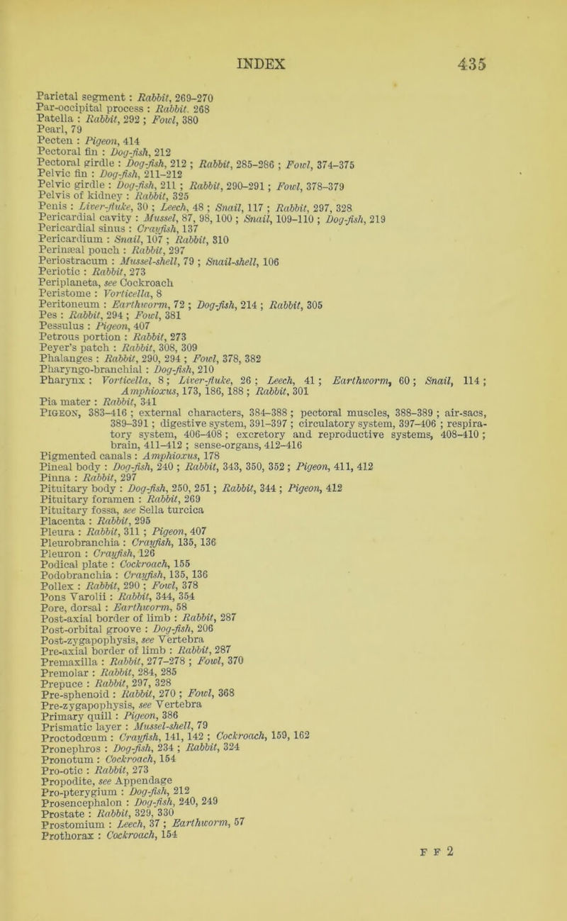 Parietal segment: Rabbit, 269-270 Par-occipital process : Rabbit. 268 Patella : Rabbit, 292 ; Fowl, 380 Pearl, 79 Pecteu : Pigeon, 414 Pectoral fin : Dog-fish, 212 Pectoral girdle : Dogfish, 212 ; Rabbit, 285-286 ; Fowl, 374-375 Pelvic fin : Dogfish, 211-212 Pelvic girdle : Dogfish, 211 ; Rabbit, 290-291 ; Fowl, 378-379 Pelvis of kidney : Rabbit, 325 Penis : Liver-fluke, 30 ; Leech, 48 ; Snail, 117 ; Rabbit, 297, 328 Pericardial cavity : Mussel, 87, 98, 100 ; Snail, 109-110 ; Dogfish, 219 Pericardial sinus : Crayfish, 137 Pericardium : Snail, 107 ; Rabbit, 310 Perinseal pouch : Rabbit, 297 Periostracum : Mussel-shell, 79 ; Snail-shell, 106 Periotic : Rabbit, 273 Periplaneta, see Cockroach Peristome : Vorticella, 8 Peritoneum : Earthworm, 72 ; Dogfish, 214 ; Rabbit, 305 Pes : Rabbit, 294 ; Fowl, 381 Pessulus : Pigeon, 407 Petrous portion : Rabbit, 273 Peyer’s patch : Rabbit, 308, 309 Phalanges : Rabbit, 290, 294 ; Fowl, 378, 382 Pharyngo-branchial : Dog-fish, 210 Pharynx : Vorticella, 8; Liver-fluke, 26 ; Leech, 41 ; Earthworm, 60; Snail, 114 ; Amphioxus, 173, 186, 188 ; Rabbit, 301 Pia mater : Rabbit, 341 Pigeox, 383-416 ; external characters, 384-388 ; pectoral muscles, 388-389 ; air-sacs, 389-391; digestive system, 391-397 ; circulatory system, 397-406 ; respira- tory system, 406-408; excretory and reproductive systems, 408-410 ; brain, 411-412 ; sense-organs, 412-416 Pigmented canals : Amphioxus, 178 Pineal body : Dogfish, 240 ; Rabbit, 343, 350, 352 ; Pigeon, 411, 412 Piuna : Rabbit, 297 Pituitary body : Dog-fish, 250, 251 ; Rabbit, 344 ; Pigeon, 412 Pituitary foramen : Rabbit, 269 Pituitary fossa, see Sella turcica Placenta : Rabbit, 295 Pleura : Rabbit, 311 ; Pigeon, 407 Pleurobranchia : Crayfish, 135, 136 Pleuron : Crayfish, 126 Podical plate : Cockroach, 155 Podobranchia : Crayfish, 135, 136 Pollex : Rabbit, 290 ; Fowl, 378 Pons Yarolii : Rabbit, 344, 354 Pore, dorsal : Earthworm, 58 Post-axial border of limb : Rabbit, 287 Post-orbital groove : Dog-fish, 206 Post-zygapophysis, see Vertebra Pre-axial border of limb : Rabbit, 287 Premaxilla : Rabbit, 277-278 ; Fowl, 370 Premolar : Rabbit, 284, 285 Prepuce : Rabbit, 297, 328 Pre-sphenoid : Rabbit, 270 ; Fowl, 368 Pre-zygapophysis, see Vertebra Primary quill: Pigeon, 386 Prismatic layer : Mussel-shell, 79 Proctodoeum : Crayfish, 141, 142 ; Cockroach, 159, 162 Pronephros : Dog-fish, 234 ; Rabbit, 324 Pronotum : Cockroach, 154 Pro-otic : Rabbit, 273 Propodite, see Appendage Pro-pterygium : Dogfish, 212 Prosencephalon : Dogfish, 240, 249 Prostate : Rabbit, 329, 330 Prostomium : Leech, 37 ; Earthworm, 57 Prothorax : Cockroach, 154 F F 2