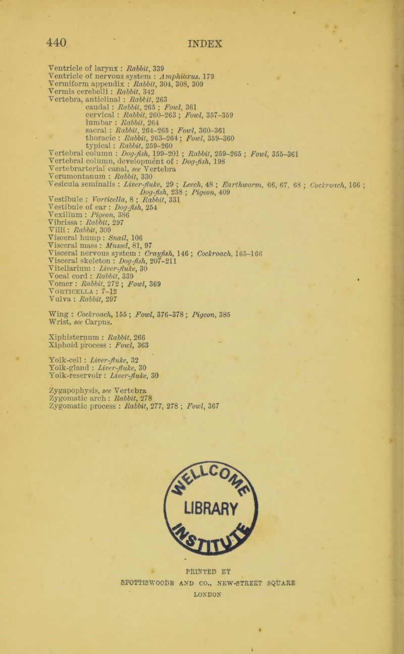 Ventricle of larynx : Rabbit, 339 Ventricle of nervous system : AmphiOxus, 179 Vermiform appendix : Rabbit, 304, 308, 309 Vermis cerebelli: Rabbit, 342 Vertebra, anticlinal : Rabbit, 263 caudal : Rabbit, 265 ; Fowl, 361 cervical : Rabbit, 260-263 ; Fowl, 357-359 lumbar : Rabbit, 264 sacral : Rabbit, 264-265 ; Fowl, 360-361 thoracic : Rabbit, 263-264 : Fowl, 359-360 typical : Rabbit, 259-260 Vertebral column : Dog-fish, 199-201 ; Rabbit, 259-265 ; Fowl, 355-361 Vertebral column, development of : Dog-fish, 198 Vertebrarterial' canal, see Vertebra Verumontanum : Rabbit, 330 Vesicula seminalis : Liver-fluke, 29 ; Leech, 48 ; Earthworm, 66, 67, 68 ; Cockroach, 166 Dog-fish, 238 ; Figeon, 409 Vestibule : Vorticella, 8 ; Rabbit, 331 Vestibule of ear : Dog-fish, 254 Vexillum : Pigeon, 386 Vibrissa: Rabbit, 297 Villi: Rabbit, 309 Visceral hump : Snail, 106 Visceral mass : Mussel, 81, 97 Visceral nervous system : Crayfish, 146 ; Cockroach, 165-166 Visceral skeleton : Dog-fish, 207-211 Vitellarium : Liver-fluke, 30 Vocal cord : Rabbit, 339 Vomer : Rabbit, 272 ; Fowl, 369 VOHTICELLA : 7-12 V ulva : Rabbit, 297 Wing : Cockroach, 155 ; Fowl, 376-378 ; Pigeon, 385 Wrist, see Carpus. Xipliisternum : Rabbit, 266 Xiphoid process : Fowl, 363 Yolk-cell : Liver-fluke, 32 Yolk-gland : Liver-fluke, 30 Yolk-reservoir: Liver-fluke, 30 Zygapophysis, see Vertebra Zygomatic arch : Rabbit, 278 Zygomatic process : Rabbit, 277, 278 ; Fowl, 367 ftlLHTfiC £? SfOTftEtVOObB AND CO., NEW-gTREET SQtJARE LONDON