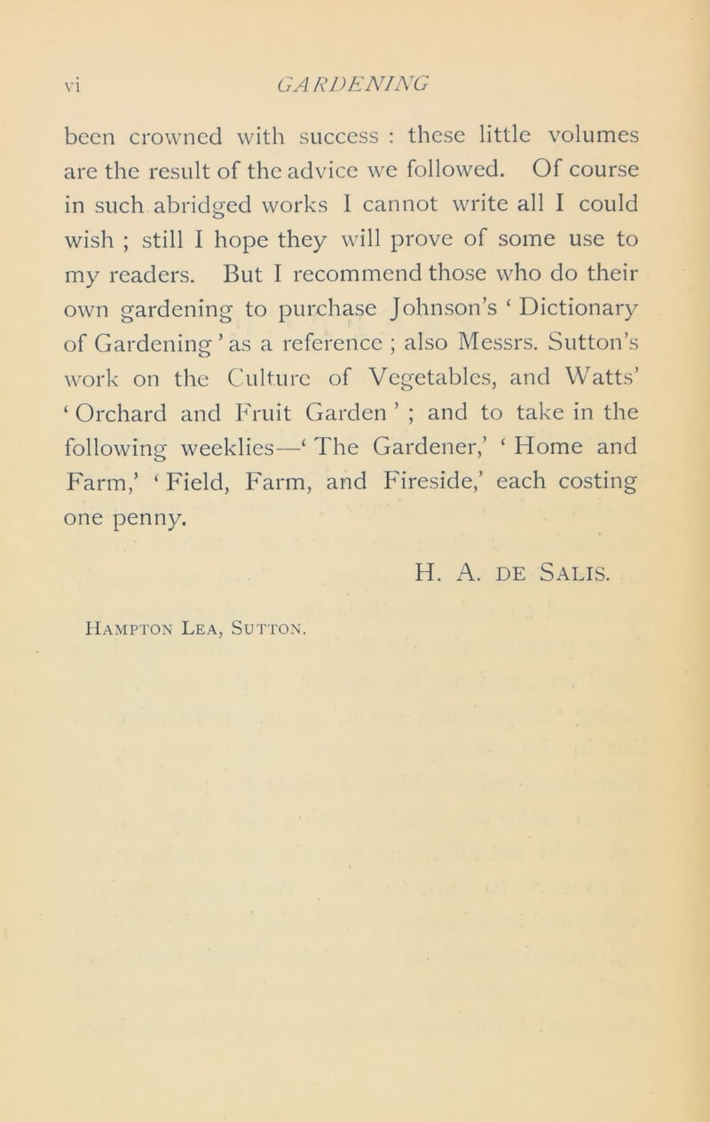 been crowned with success : these little volumes are the result of the advice we followed. Of course in such abridged works 1 cannot write all I could wish ; still I hope they will prove of some use to my readers. But I recommend those who do their own gardening to purchase Johnson’s ‘ Dictionary of Gardening ’ as a reference ; also Messrs. Sutton’s work on the Culture of Vegetables, and Watts’ ‘ Orchard and Fruit Garden ’ ; and to take in the following weeklies—‘ The Gardener,’ ‘ Home and Farm,’ ‘ Field, Farm, and Fireside,’ each costing one penny. H. A. de Salts. Hampton Lea, Sutton.