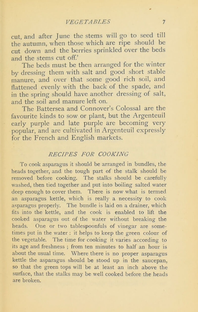 cut, and after June the stems will go to seed till the autumn, when those which are ripe should be cut down and the berries sprinkled over the beds and the stems cut off.’ The beds must be then arranged for the winter by dressing them with salt and good short stable manure, and over that some good rich soil, and flattened evenly with the back of the spade, and in the spring should have another dressing of salt, and the soil and manure left on. The Battersea and Connover’s Colossal are the favourite kinds to sow or plant, but the Argenteuil early purple and late purple are becoming very popular, and are cultivated in Argenteuil expressly for the French and English markets. RECIPES FOR COOKING To cook asparagus it should be arranged in bundles, the heads together, and the tough part of the stalk should be removed before cooking. The stalks should be carefully washed, then tied together and put into boiling salted water deep enough to cover them. There is now what is termed an asparagus kettle, which is really a necessity to cook asparagus properly. The bundle is laid on a drainer, which fits into the kettle, and the cook is enabled to lift the cooked asparagus out of the water without breaking the heads. One or two tablespoonfuls of vinegar are some- times put in the water : it helps to keep the green colour of the vegetable. The time for cooking it varies according to its age and freshness ; from ten minutes to half an hour is about the usual time. Where there is no proper asparagus kettle the asparagus should be stood up in the saucepan, so that the green tops will be at least an inch above the surface, that the stalks may be well cooked before the heads are broken.