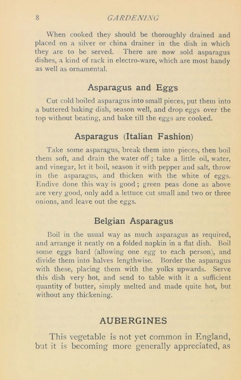 When cooked they should be thoroughly drained and placed on a silver or china drainer in the dish in which they are to be served. There are now sold asparagus dishes, a kind of rack in electro-ware, which are most handy as well as ornamental. Asparagus and Eggs Cut cold boiled asparagus into small pieces, put them into a buttered baking dish, season well, and drop eggs over the top without beating, and bake till the eggs are cooked. Asparagus (Italian Fashion) Take some asparagus, break them into pieces, then boil them soft, and drain the water off; take a little oil, water, and vinegar, let it boil, season it with pepper and salt, throw in the asparagus, and thicken with the white of eggs. Endive done this way is good ; green peas done as above are very good, only add a lettuce cut small and two or three onions, and leave out the eggs. Belgian Asparagus Boil in the usual way as much asparagus as required, and arrange it neatly on a folded napkin in a flat dish. Boil some eggs hard (allowing one egg to each person), and divide them into halves lengthwise. Border the asparagus with these, placing them with the yolks upwards. Serve this dish very hot, and send to table with it a sufficient quantity of butter, simply melted and made quite hot, but without any thickening. AUBERGINES This vegetable is not yet common in England, but it is becoming more generally appreciated, as