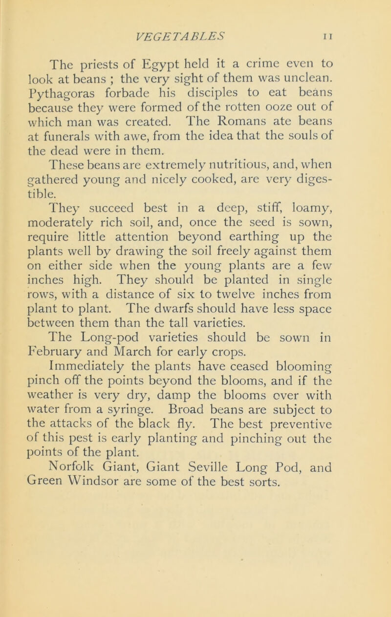 The priests of Egypt held it a crime even to look at beans ; the very sight of them was unclean. Pythagoras forbade his disciples to eat beans because they were formed of the rotten ooze out of which man was created. The Romans ate beans at funerals with awe, from the idea that the souls of the dead were in them. These beans are extremely nutritious, and, when gathered young and nicely cooked, are very diges- tible. They succeed best in a deep, stiff, loamy, moderately rich soil, and, once the seed is sown, require little attention beyond earthing up the plants well by drawing the soil freely against them on either side when the young plants are a few inches high. They should be planted in single rows, with a distance of six to twelve inches from plant to plant. The dwarfs should have less space between them than the tall varieties. The Long-pod varieties should be sown in February and March for early crops. Immediately the plants have ceased blooming pinch off the points beyond the blooms, and if the weather is very dry, damp the blooms ever with water from a syringe. Broad beans are subject to the attacks of the black fly. The best preventive of this pest is early planting and pinching out the points of the plant. Norfolk Giant, Giant Seville Long Pod, and Green Windsor are some of the best sorts.
