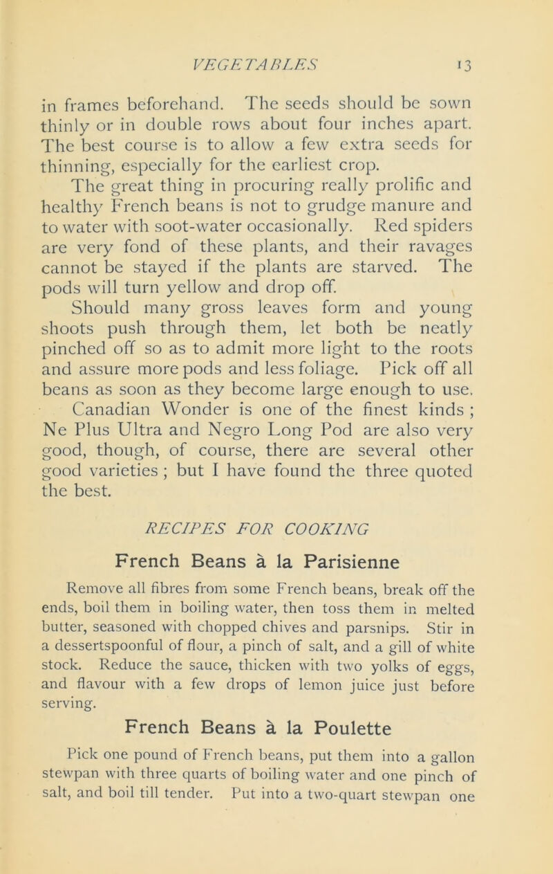 in frames beforehand. The seeds should be sown thinly or in double rows about four inches apart. The best course is to allow a few extra seeds for thinning, especially for the earliest crop. The great thing in procuring really prolific and healthy French beans is not to grudge manure and to water with soot-water occasionally. Red spiders are very fond of these plants, and their ravages cannot be stayed if the plants are starved. The pods will turn yellow and drop ofif. Should many gross leaves form and young shoots push through them, let both be neatly pinched off so as to admit more light to the roots and assure more pods and less foliage. Pick off all beans as soon as they become large enough to use. Canadian Wonder is one of the finest kinds ; Ne Plus Ultra and Negro Long Pod are also very good, though, of course, there are several other good varieties ; but I have found the three quoted the best. RECIPES EOR COOKING French Beans a la Parisienne Remove all fibres from some French beans, break off the ends, boil them in boiling water, then toss them in melted butter, seasoned with chopped chives and parsnips. Stir in a dessertspoonful of flour, a pinch of salt, and a gill of white stock. Reduce the sauce, thicken with two yolks of eggs, and flavour with a few drops of lemon juice just before serving. French Beans a la Poulette Pick one pound of French beans, put them into a gallon stewpan with three quarts of boiling water and one pinch of salt, and boil till tender. Put into a two-quart stewpan one