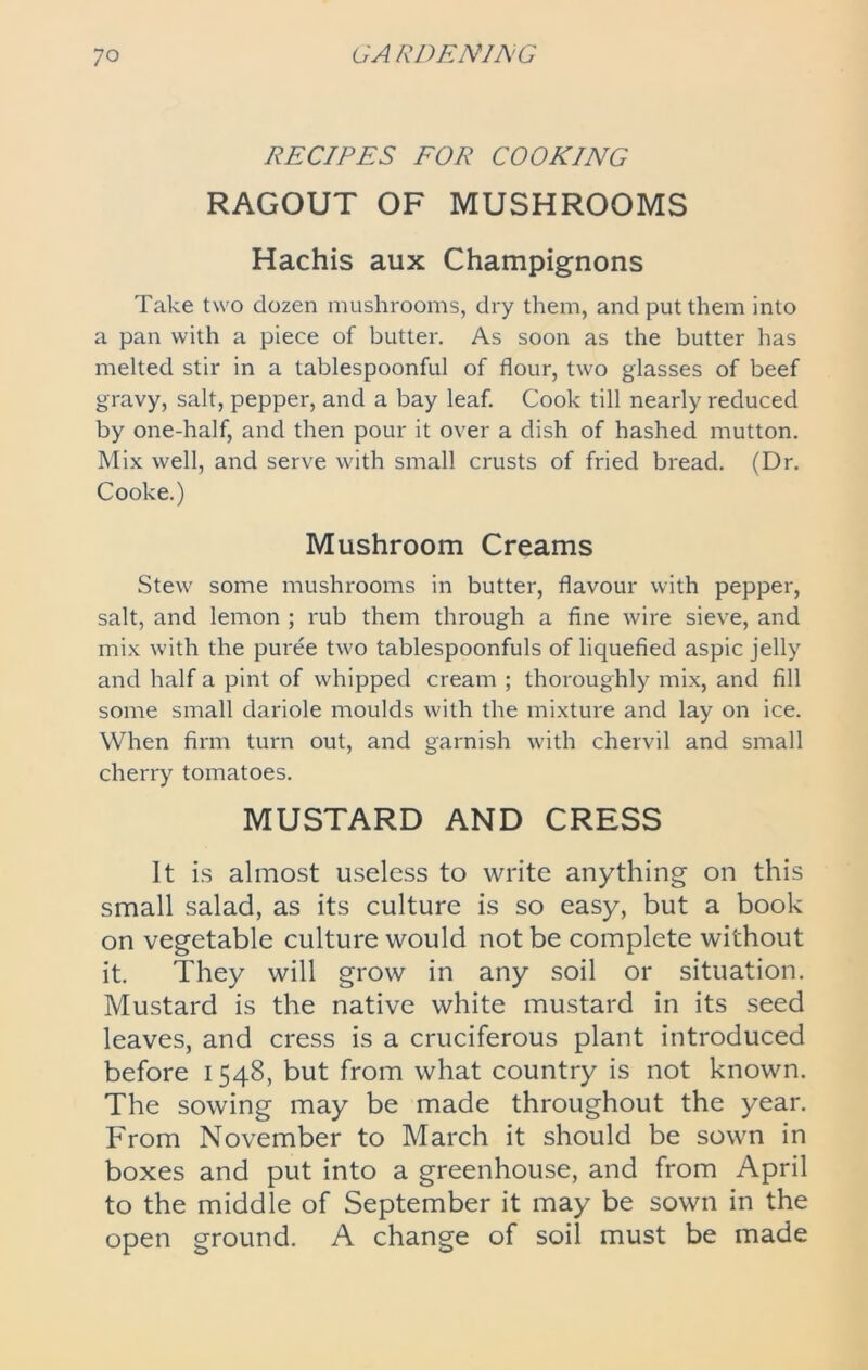 RECIPES FOR COOKING RAGOUT OF MUSHROOMS Hachis aux Champignons Take two dozen mushrooms, dry them, and put them into a pan with a piece of butter. As soon as the butter has melted stir in a tablespoonful of flour, two glasses of beef gravy, salt, pepper, and a bay leaf. Cook till nearly reduced by one-half, and then pour it over a dish of hashed mutton. Mix well, and serve with small crusts of fried bread. (Dr. Cooke.) Mushroom Creams Stew some mushrooms in butter, flavour with pepper, salt, and lemon ; rub them through a fine wire sieve, and mix with the puree two tablespoonfuls of liquefied aspic jelly and half a pint of whipped cream ; thoroughly mix, and fill some small dariole moulds with the mixture and lay on ice. When firm turn out, and garnish with chervil and small cherry tomatoes. MUSTARD AND CRESS It is almost useless to write anything on this small salad, as its culture is so easy, but a book on vegetable culture would not be complete without it. They will grow in any soil or situation. Mustard is the native white mustard in its seed leaves, and cress is a cruciferous plant introduced before 1548, but from what country is not known. The sowing may be made throughout the year. From November to March it should be sown in boxes and put into a greenhouse, and from April to the middle of September it may be sown in the open ground. A change of soil must be made