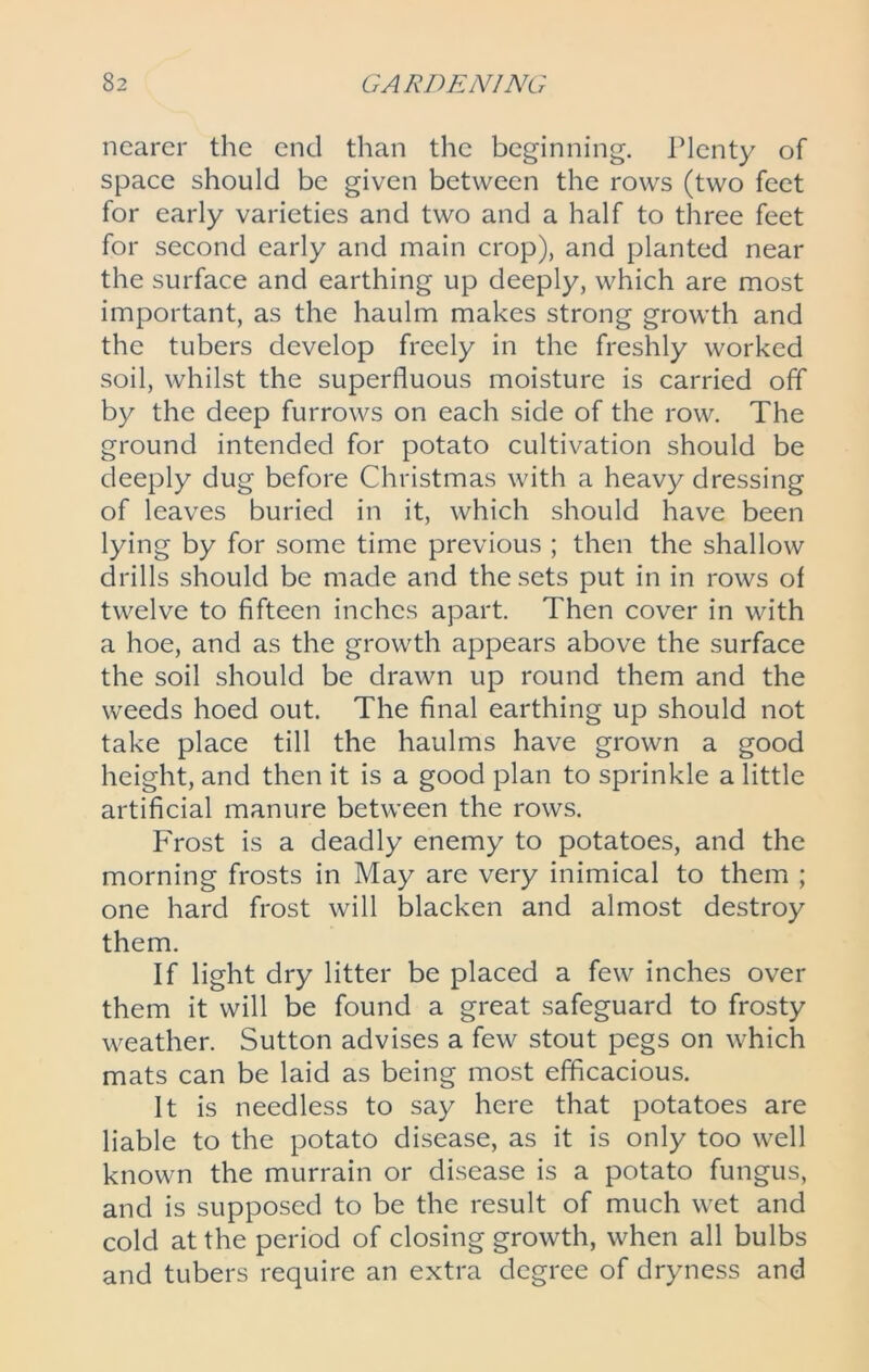 nearer the end than the beginning. Plenty of space should be given between the rows (two feet for early varieties and two and a half to three feet for second early and main crop), and planted near the surface and earthing up deeply, which are most important, as the haulm makes strong growth and the tubers develop freely in the freshly worked soil, whilst the superfluous moisture is carried off by the deep furrows on each side of the row. The ground intended for potato cultivation should be deeply dug before Christmas with a heavy dressing of leaves buried in it, which should have been lying by for some time previous ; then the shallow drills should be made and the sets put in in rows of twelve to fifteen inches apart. Then cover in with a hoe, and as the growth appears above the surface the soil should be drawn up round them and the weeds hoed out. The final earthing up should not take place till the haulms have grown a good height, and then it is a good plan to sprinkle a little artificial manure between the rows. Frost is a deadly enemy to potatoes, and the morning frosts in May are very inimical to them ; one hard frost will blacken and almost destroy them. If light dry litter be placed a few inches over them it will be found a great safeguard to frosty weather. Sutton advises a few stout pegs on which mats can be laid as being most efficacious. It is needless to say here that potatoes are liable to the potato disease, as it is only too well known the murrain or disease is a potato fungus, and is supposed to be the result of much wet and cold at the period of closing growth, when all bulbs and tubers require an extra degree of dryness and