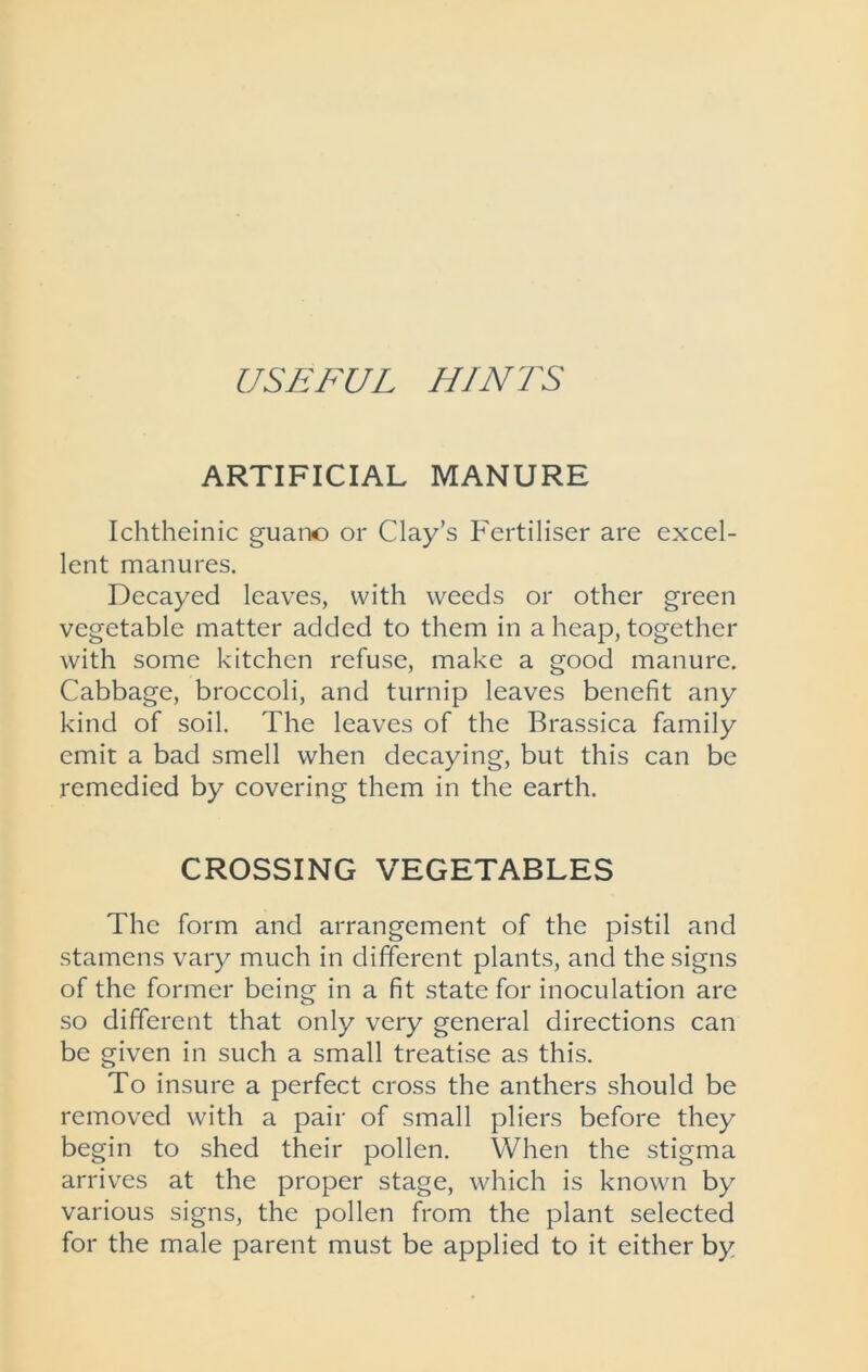 USEFUL HINTS ARTIFICIAL MANURE Ichtheinic guano or Clay’s Fertiliser are excel- lent manures. Decayed leaves, with weeds or other green vegetable matter added to them in a heap, together with some kitchen refuse, make a good manure. Cabbage, broccoli, and turnip leaves benefit any kind of soil. The leaves of the Brassica family emit a bad smell when decaying, but this can be remedied by covering them in the earth. CROSSING VEGETABLES The form and arrangement of the pistil and stamens vary much in different plants, and the signs of the former being in a fit state for inoculation are so different that only very general directions can be given in such a small treatise as this. To insure a perfect cross the anthers should be removed with a pair of small pliers before they begin to shed their pollen. When the stigma arrives at the proper stage, which is known by various signs, the pollen from the plant selected for the male parent must be applied to it either by