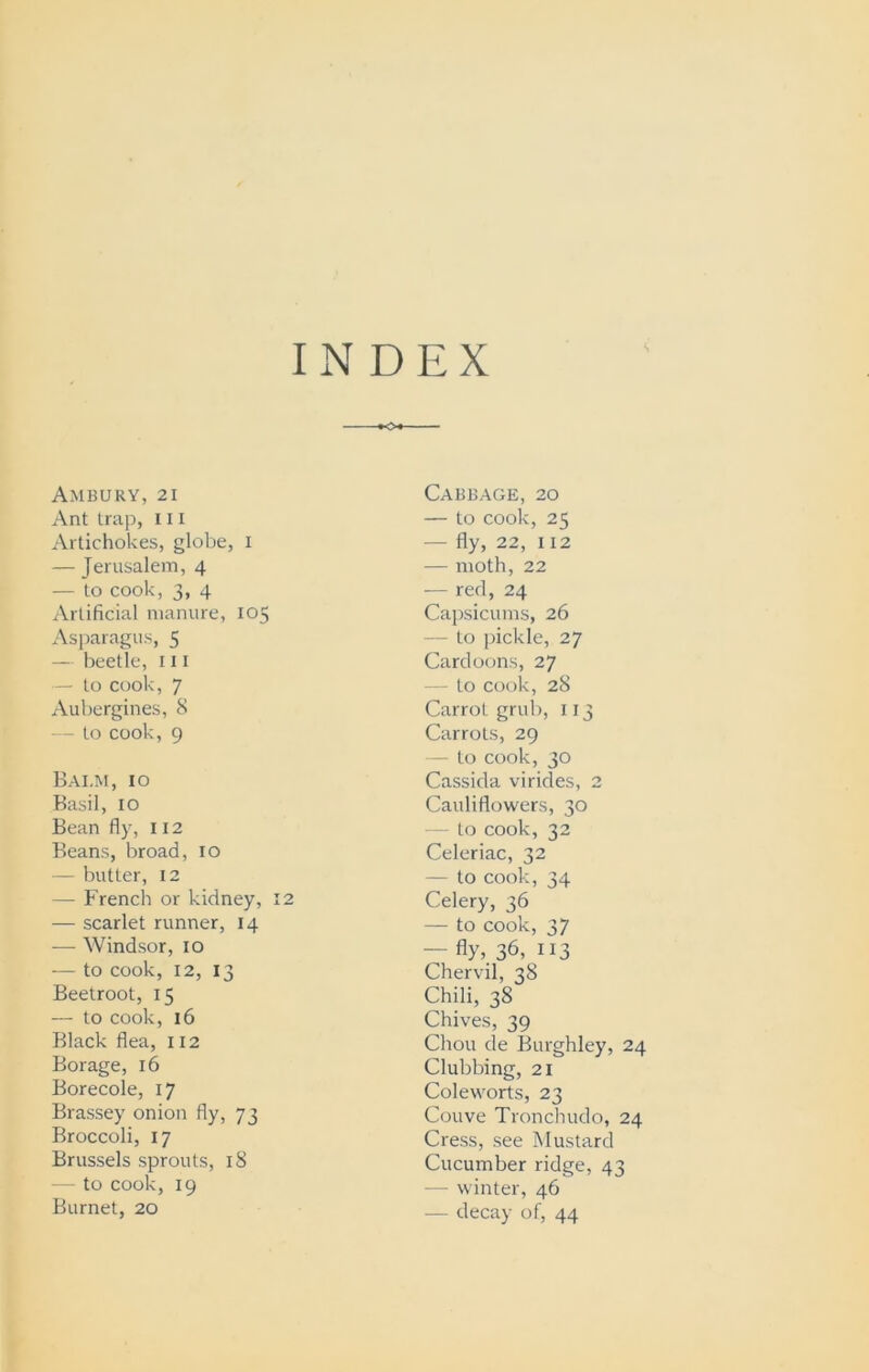 INDEX Ambury, 21 Ant trap, 111 Artichokes, globe, I — Jerusalem, 4 — to cook, 3, 4 Artificial manure, 105 Asparagus, 5 — beetle, 111 — to cook, 7 Aubergines, 8 to cook, 9 Balm, 10 Basil, IO Bean fly, 112 Beans, broad, 10 — butter, 12 - French or kidney, 12 — scarlet runner, 14 — Windsor, 10 — to cook, 12, 13 Beetroot, 15 — to cook, 16 Black flea, 112 Borage, 16 Borecole, 17 Brassey onion fly, 73 Broccoli, 17 Brussels sprouts, 18 - to cook, 19 Burnet, 20 Cabbage, 20 — to cook, 25 — fly, 22, 112 — moth, 22 — red, 24 Capsicums, 26 - to pickle, 27 Cardoons, 27 to cook, 28 Carrot grub, 113 Carrots, 29 - to cook, 30 Cassida virides, 2 Cauliflowers, 30 - to cook, 32 Celeriac, 32 — to cook, 34 Celery, 36 — to cook, 37 — fly, 36, ”3 Chervil, 38 Chili, 38 Chives, 39 Chou de Burghley, 24 Clubbing, 21 Coleworts, 23 Couve Tronchudo, 24 Cress, see Mustard Cucumber ridge, 43 winter, 46 - decay of, 44