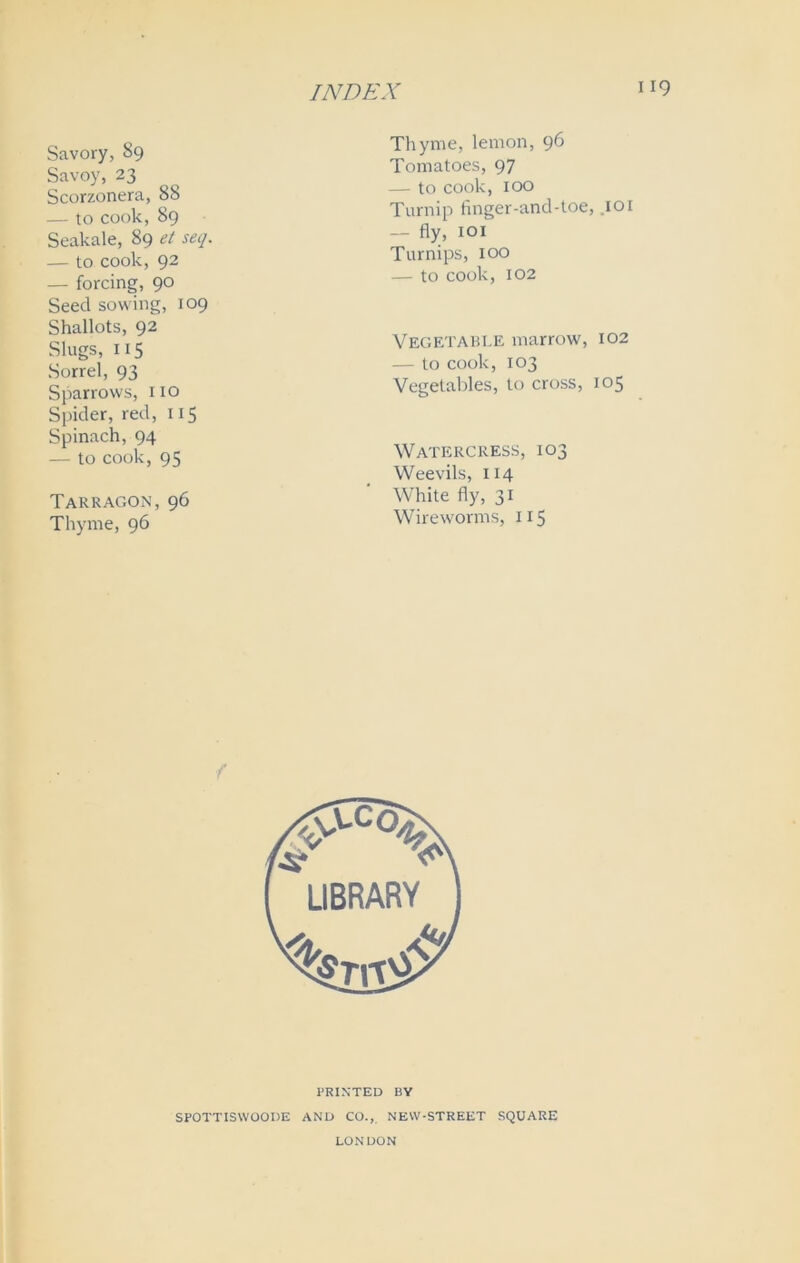 Savory, 89 Savoy, 23 Scorzonera, 88 — to cook, 89 Seakale, 89 et seq. — to cook, 92 — forcing, 90 Seed sowing, 109 Shallots, 92 Slugs, 115 Sorrel, 93 Sparrows, 110 Spider, red, 115 Spinach, 94 — to cook, 95 Tarragon,96 Thyme, 96 Thyme, lemon, 96 Tomatoes, 97 — to cook, 100 Turnip finger-and-toe, .101 — fly, 101 Turnips, 100 — to cook, 102 Vegetable marrow, 102 — to cook, 103 Vegetables, to cross, 105 Watercress, 103 Weevils, 114 White fly, 31 Wireworms, 115 f PRINTED BY SPOTTISWOOIJE AND CO., NEVV-STREET SQUARE LONDON