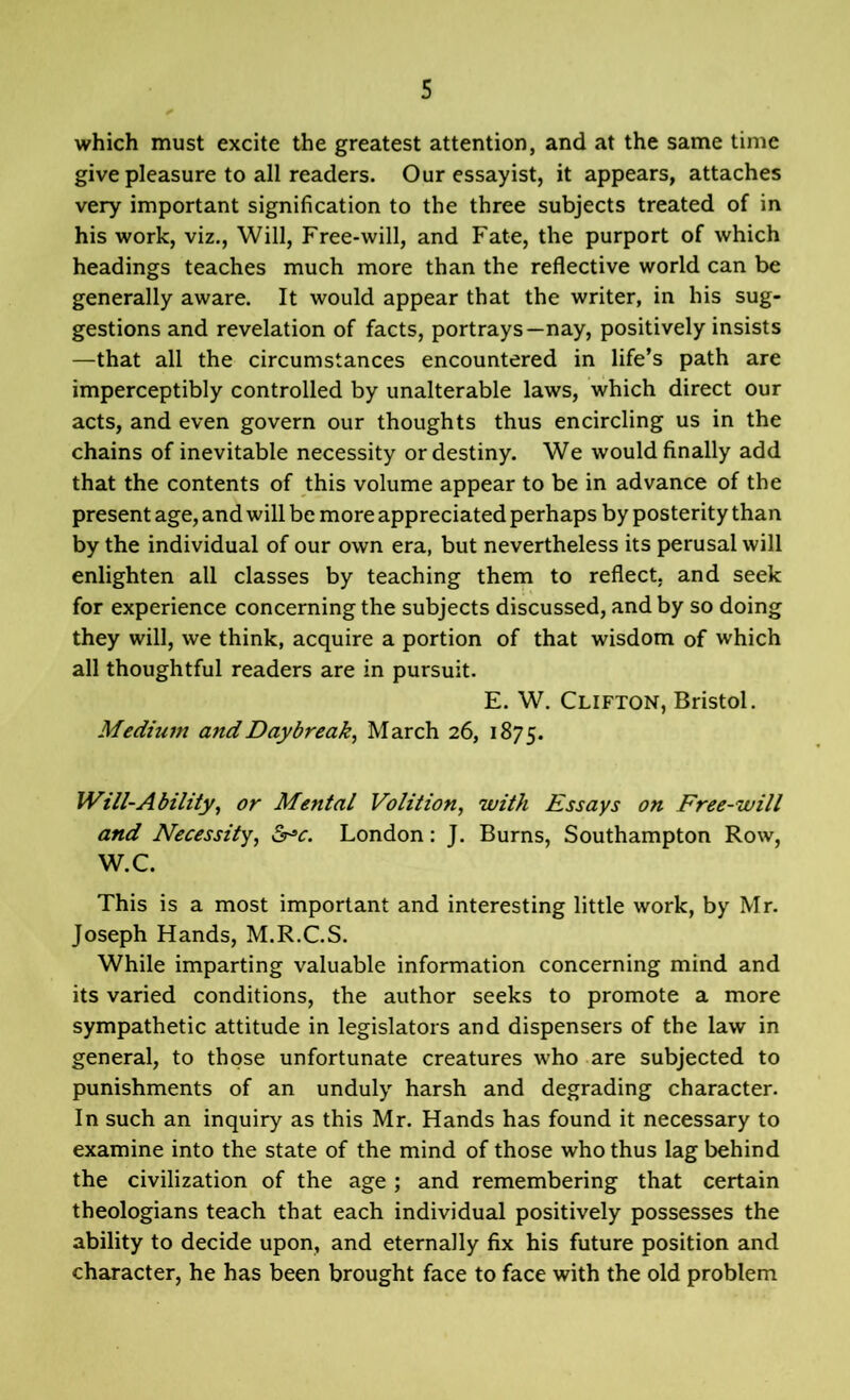 which must excite the greatest attention, and at the same time give pleasure to all readers. Our essayist, it appears, attaches very important signification to the three subjects treated of in his work, viz., Will, Free-will, and Fate, the purport of which headings teaches much more than the reflective world can be generally aware. It would appear that the writer, in his sug- gestions and revelation of facts, portrays—nay, positively insists —that all the circumstances encountered in life’s path are imperceptibly controlled by unalterable laws, which direct our acts, and even govern our thoughts thus encircling us in the chains of inevitable necessity or destiny. We would finally add that the contents of this volume appear to be in advance of the present age, and will be more appreciated perhaps by posterity than by the individual of our own era, but nevertheless its perusal will enlighten all classes by teaching them to reflect, and seek for experience concerning the subjects discussed, and by so doing they will, we think, acquire a portion of that wisdom of which all thoughtful readers are in pursuit. E. W. Clifton, Bristol. Medium and Daybreak, March 26, 1875. Will-Ability, or Mental Volition, with Essays on Free-will and Necessity, &>c. London: J. Burns, Southampton Row, W.C. This is a most important and interesting little work, by Mr. Joseph Hands, M.R.C.S. While imparting valuable information concerning mind and its varied conditions, the author seeks to promote a more sympathetic attitude in legislators and dispensers of the law in general, to those unfortunate creatures who are subjected to punishments of an unduly harsh and degrading character. In such an inquiry as this Mr. Hands has found it necessary to examine into the state of the mind of those who thus lag behind the civilization of the age; and remembering that certain theologians teach that each individual positively possesses the ability to decide upon, and eternally fix his future position and character, he has been brought face to face with the old problem