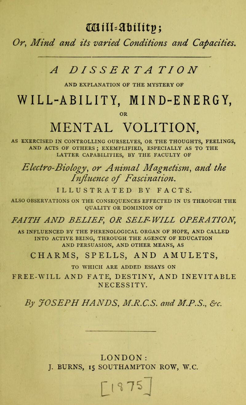 WilbSbility, Or, Mind and its varied Conditions and Capacities. A DISSERTATION AND EXPLANATION OF THE MYSTERY OF WILL-ABILITY, MIND-ENERGY, AS EXERCISED IN CONTROLLING OURSELVES, OR THE THOUGHTS, FEELINGS, AND ACTS OF OTHERS ; EXEMPLIFIED, ESPECIALLY AS TO THE LATTER CAPABILITIES, BY THE FACULTY OF Electro-Biology, or Animal Magnetism, and the Injhtence of Fascination. ILLUSTRATED BY FACTS. ALSO OBSERVATIONS ON THE CONSEQUENCES EFFECTED IN US THROUGH THE QUALITY OR DOMINION OF FAITH AND BELIEF, OR SELF-WILL OPERATION, AS INFLUENCED BY THE PHRENOLOGICAL ORGAN OF HOPE, AND CALLED INTO ACTIVE BEING, THROUGH THE AGENCY OF EDUCATION AND PERSUASION, AND OTHER MEANS, AS CHARMS, SPELLS, AND AMULETS, FREE-WILL AND FATE, DESTINY, AND INEVITABLE NECESSITY. By JOSEPH HANDS, M.R.C.S. and M.PS., &c. LONDON: J. BURNS, 15 SOUTHAMPTON ROW, W.C. OR MENTAL VOLITION, TO WHICH ARE ADDED ESSAYS ON