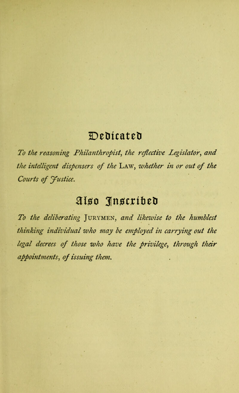 DeOicatcD To the reasoning Philanthropist, the reflective Legislator, and the intelligent dispensers of the Law, whether in or out of the Courts of Justice. algo 3[ngcnbeti To the deliberating Jurymen, and likewise to the humblest thinking individual who may be employed in carrying out the legal decrees of those who have the privilege, through their appointments, of issuing them.