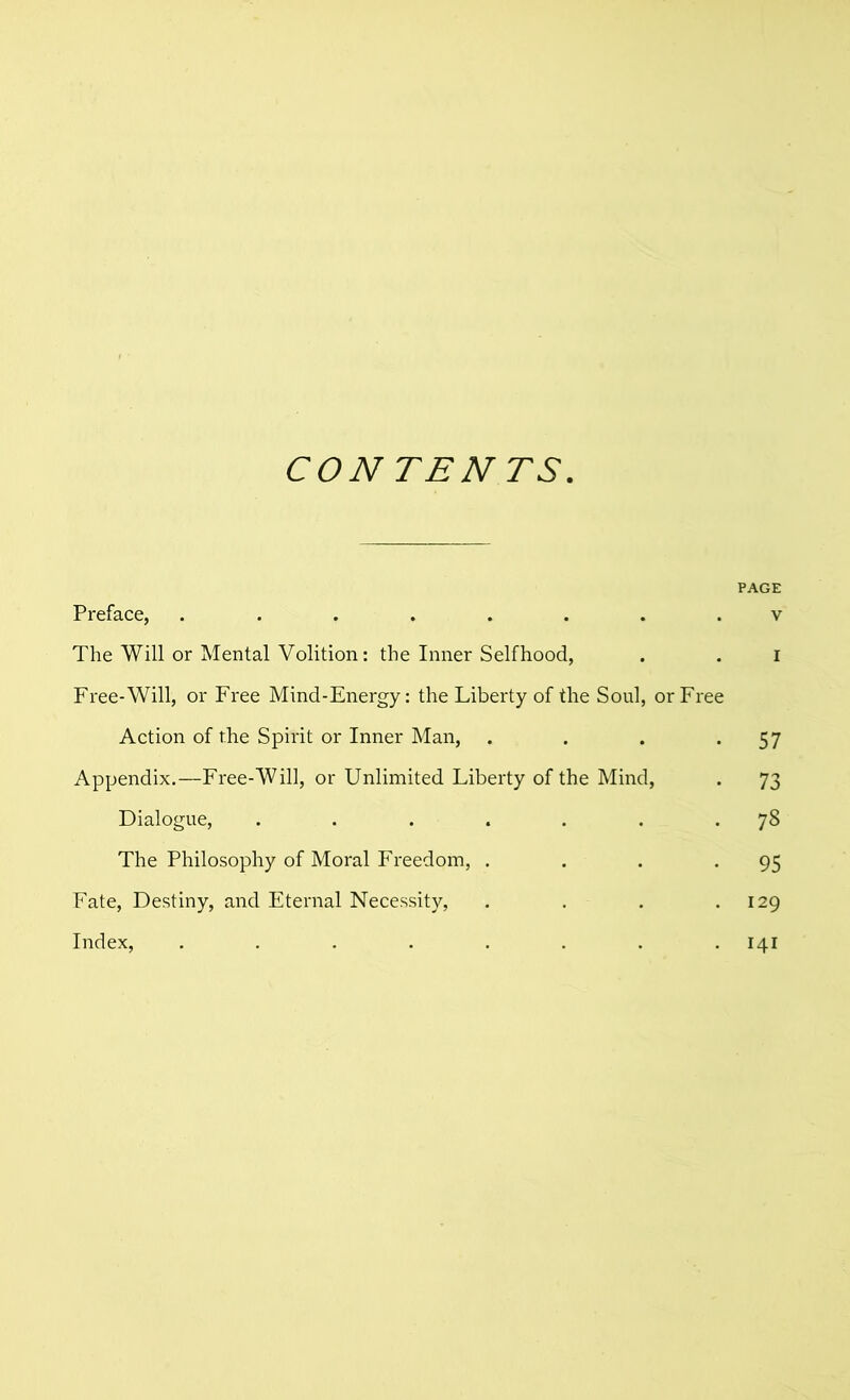 CONTENTS. PAGE Preface, ........ v The Will or Mental Volition: the Inner Selfhood, . . i Free-Will, or Free Mind-Energy: the Liberty of the Soul, or Free Action of the Spirit or Inner Man, . . . *57 Appendix.—Free-Will, or Unlimited Liberty of the Mind, . 73 Dialogue, . . . . . . .78 The Philosophy of Moral Freedom, . . . -95 Fate, Destiny, and Eternal Necessity, . . . .129 Index, ........ 141