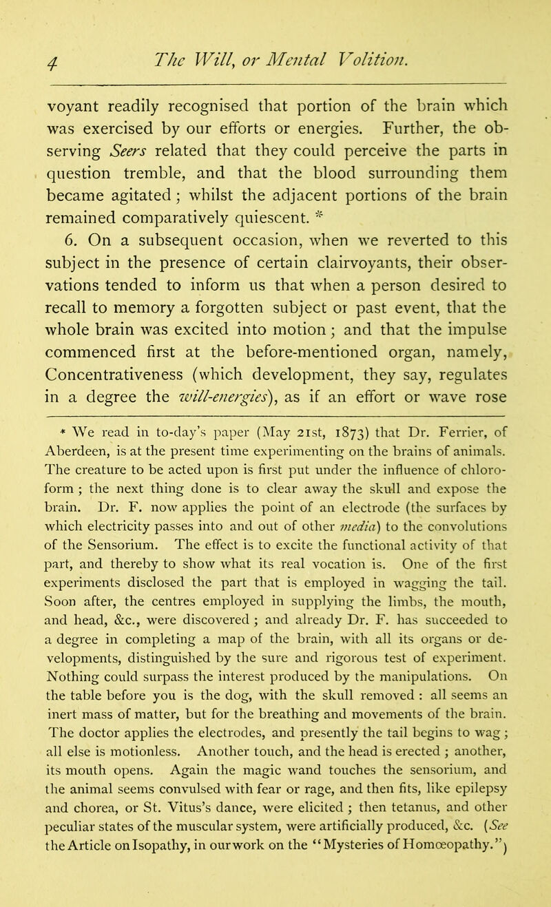 voyant readily recognised that portion of the brain which was exercised by our efforts or energies. Further, the ob- serving Seers related that they could perceive the parts in question tremble, and that the blood surrounding them became agitated; whilst the adjacent portions of the brain remained comparatively quiescent. * 6. On a subsequent occasion, when we reverted to this subject in the presence of certain clairvoyants, their obser- vations tended to inform us that when a person desired to recall to memory a forgotten subject or past event, that the whole brain was excited into motion; and that the impulse commenced first at the before-mentioned organ, namely, Concentrativeness (which development, they say, regulates in a degree the will-energies'), as if an effort or wave rose * We read in to-day’s paper (May 21st, 1873) that Dr. Ferrier, of Aberdeen, is at the present time experimenting on the brains of animals. The creature to be acted upon is first put under the influence of chloro- form ; the next thing done is to clear away the skull and expose the brain. Dr. F. now applies the point of an electrode (the surfaces by which electricity passes into and out of other media) to the convolutions of the Sensorium. The effect is to excite the functional activity of that part, and thereby to show what its real vocation is. One of the first experiments disclosed the part that is employed in wagging the tail. Soon after, the centres employed in supplying the limbs, the mouth, and head, &c., were discovered ; and already Dr. F. has succeeded to a degree in completing a map of the brain, with all its organs or de- velopments, distinguished by the sure and rigorous test of experiment. Nothing could surpass the interest produced by the manipulations. On the table before you is the dog, with the skull removed : all seems an inert mass of matter, but for the breathing and movements of the brain. The doctor applies the electrodes, and presently the tail begins to wag; all else is motionless. Another touch, and the head is erected ; another, its mouth opens. Again the magic wand touches the sensorium, and the animal seems convulsed with fear or rage, and then fits, like epilepsy and chorea, or St. Vitus’s dance, were elicited ; then tetanus, and other peculiar states of the muscular system, were artificially produced, &c. {See the Article onlsopathy, in ourwork on the “Mysteries of Homoeopathy.”)