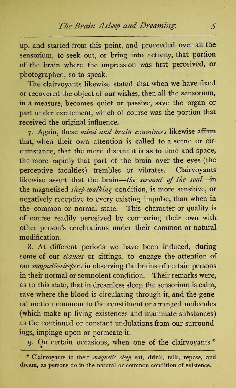 up, and started from this point, and proceeded over all the sensoriurn, to seek out, or bring into activity, that portion of the brain where the impression was first perceived, or photographed, so to speak. The clairvoyants likewise stated that when we have fixed or recovered the object of our wishes, then all the sensoriurn, in a measure, becomes quiet or passive, save the organ or part under excitement, which of course was the portion that received the original influence. 7. Again, these mind and bram examiners likewise affirm that, when their own attention is called to a scene or cir- cumstance, that the more distant it is as to time and space, the more rapidly that part of the brain over the eyes (the perceptive faculties) trembles or vibrates. Clairvoyants likewise assert that the brain—the servant of the soul—in the magnetised sleep-walking condition, is more sensitive, or negatively receptive to every existing impulse, than when in the common or normal state. This character or quality is of course readily perceived by comparing their own with other person’s cerebrations under their common or natural modification. 8. At different periods we have been induced, during some of our seances or sittings, to engage the attention of our magnetic-sleepers in observing the brains of certain persons in their normal or somnolent condition. Their remarks were, as to this state, that in dreamless sleep the sensoriurn is calm, save where the blood is circulating through it, and the gene- ral motion common to the constituent or arranged molecules (which make up living existences and inanimate substances) as the continued or constant undulations from our surround ings, impinge upon or permeate it. 9. On certain occasions, when one of the clairvoyants * * Clairvoyants in their magnetic sleep eat, drink, talk, repose, and dream, as persons do in the natural or common condition of existence.